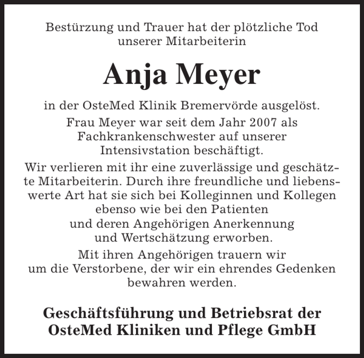 <p>Bestürzung und Trauer hat der plötzliche Tod<br />unserer Mitarbeiterin</p><p>Anja Meyer<br />in der OsteMed Klinik Bremervörde ausgelöst.<br />Frau Meyer war seit dem Jahr 2007 als<br />Fachkrankenschwester auf unserer<br />Intensivstation beschäftigt.<br />Wir verlieren mit ihr eine zuverlässige und geschätzte Mitarbeiterin. Durch ihre freundliche und liebenswerte Art hat sie sich bei Kolleginnen und Kollegen<br />ebenso wie bei den Patienten<br />und deren Angehörigen Anerkennung<br />und Wertschätzung erworben.<br />Mit ihren Angehörigen trauern wir<br />um die Verstorbene, der wir ein ehrendes Gedenken<br />bewahren werden.</p><p>Geschäftsführung und Betriebsrat der<br />OsteMed Kliniken und Pflege GmbH</p>