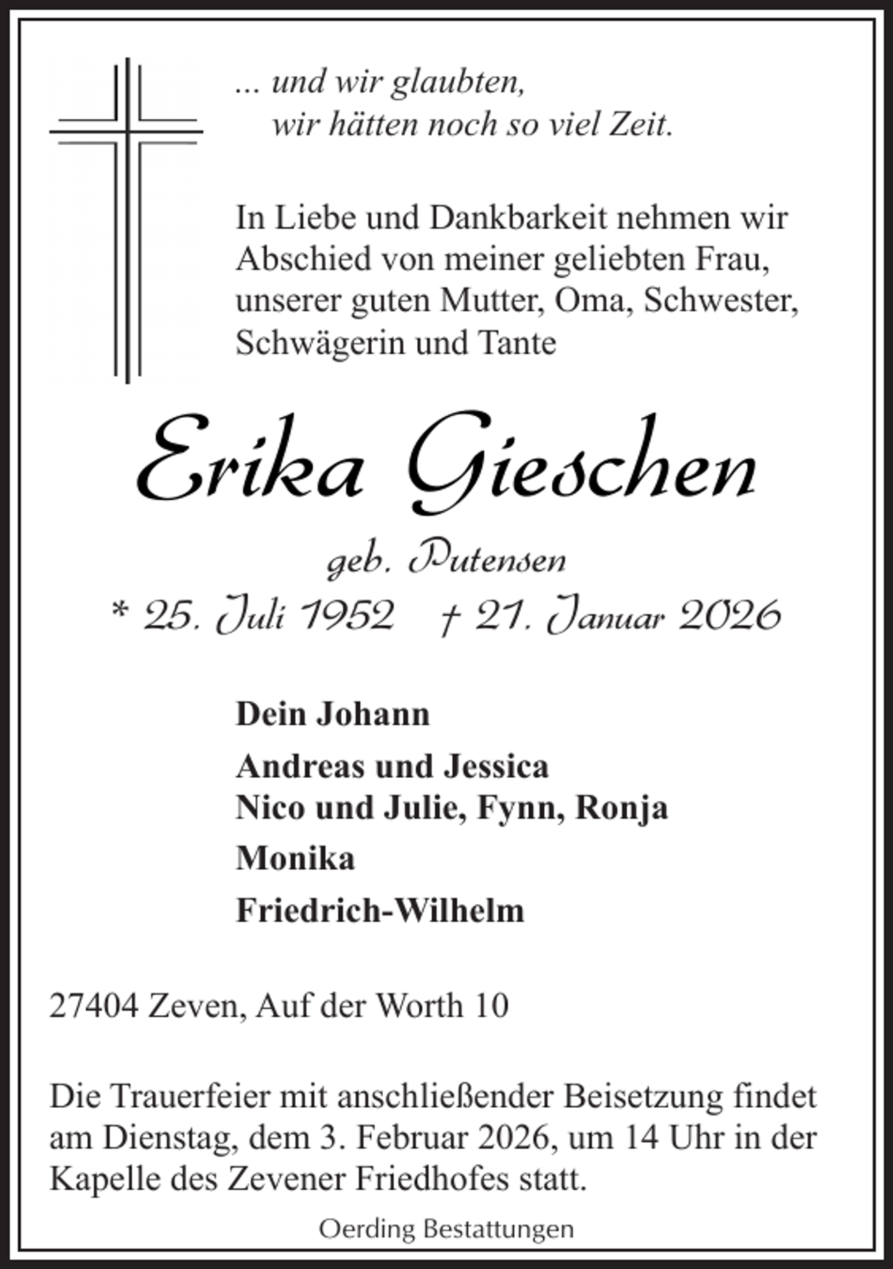 <p>... und wir glaubten,<br />wir hätten noch so viel Zeit.<br />In Liebe und Dankbarkeit nehmen wir<br />Abschied von meiner geliebten Frau,<br />unserer guten Mutter, Oma, Schwester,<br />Schwägerin und Tante</p><p>Erika Gieschen<br />geb. Putensen</p><p>* 25. Juli 1952 † 21. Januar 2026<br />Dein Johann<br />Andreas und Jessica<br />Nico und Julie, Fynn, Ronja<br />Monika<br />Friedrich-Wilhelm<br />27404 Zeven, Auf der Worth 10<br />Die Trauerfeier mit anschließender Beisetzung findet<br />am Dienstag, dem 3. Februar 2026, um 14 Uhr in der<br />Kapelle des Zevener Friedhofes statt.<br />Oerding Bestattungen</p>