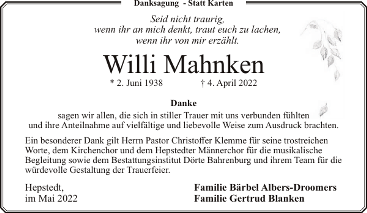 <p>Danksagung - Statt Karten</p><p>Seid nicht traurig,<br />wenn ihr an mich denkt, traut euch zu lachen,<br />wenn ihr von mir erzählt.</p><p>Willi Mahnken<br />* 2. Juni 1938</p><p>† 4. April 2022</p><p>Danke<br />sagen wir allen, die sich in stiller Trauer mit uns verbunden fühlten<br />und ihre Anteilnahme auf vielfältige und liebevolle Weise zum Ausdruck brachten.<br />Ein besonderer Dank gilt Herrn Pastor Christoffer Klemme für seine trostreichen<br />Worte, dem Kirchenchor und dem Hepstedter Männerchor für die musikalische<br />Begleitung sowie dem Bestattungsinstitut Dörte Bahrenburg und ihrem Team für die<br />würdevolle Gestaltung der Trauerfeier.</p><p>Hepstedt,<br />im Mai 2022</p><p>Familie Bärbel Albers-Droomers<br />Familie Gertrud Blanken</p>