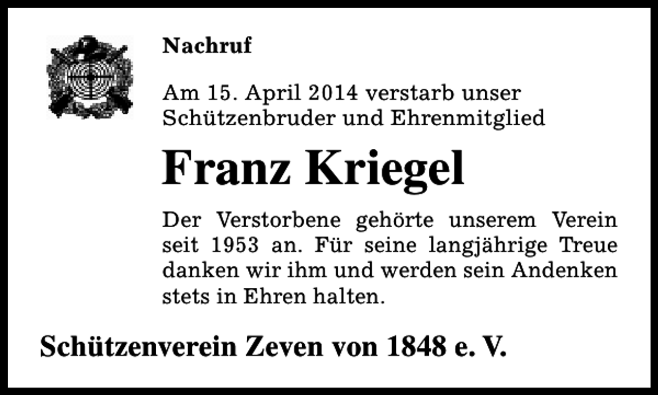 <p>Nachruf<br />Am 15. April 2014 verstarb unser<br />Schützenbruder und Ehrenmitglied</p><p>Franz Kriegel<br />Der Verstorbene gehörte unserem Verein<br />seit 1953 an. Für seine langjährige Treue<br />danken wir ihm und werden sein Andenken<br />stets in Ehren halten.</p><p>Schützenverein Zeven von 1848 e. V.</p>