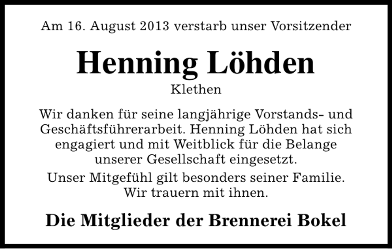 <p>Am 16. August 2013 verstarb unser Vorsitzender</p><p>Henning Löhden<br />Klethen</p><p>Wir danken für seine langjährige Vorstands- und<br />Geschäftsführerarbeit. Henning Löhden hat sich<br />engagiert und mit Weitblick für die Belange<br />unserer Gesellschaft eingesetzt.<br />Unser Mitgefühl gilt besonders seiner Familie.<br />Wir trauern mit ihnen.</p><p>Die Mitglieder der Brennerei Bokel</p>