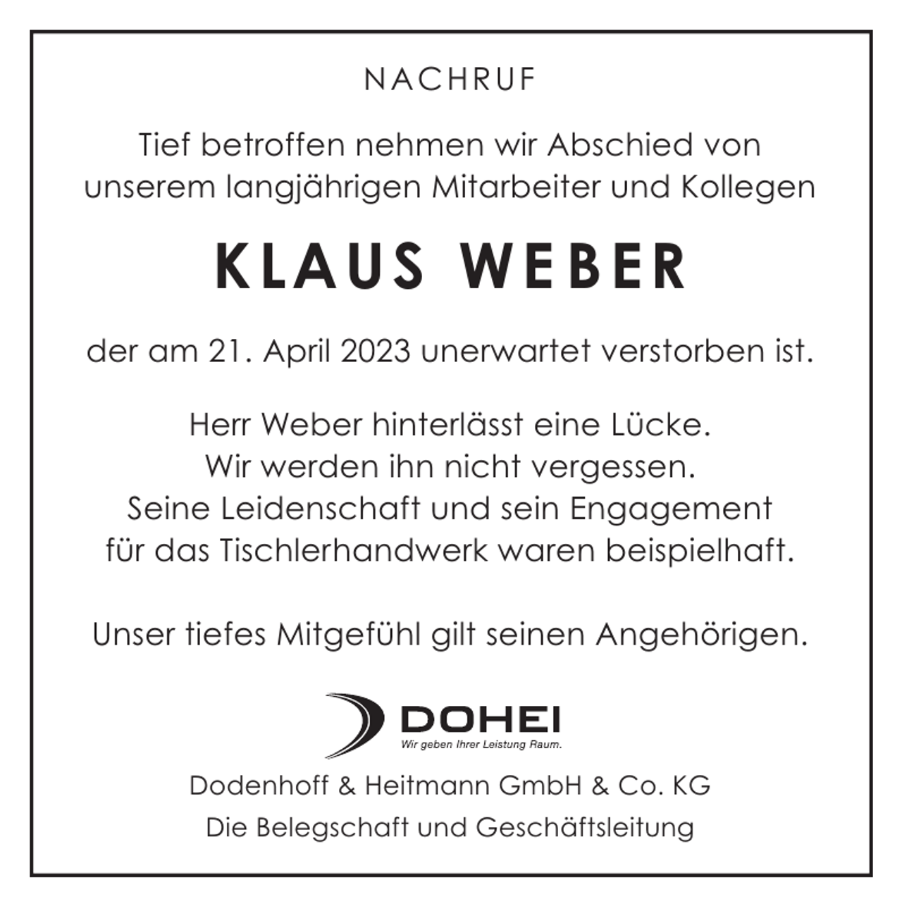 <p>NACHRUF<br />Tief betroffen nehmen wir Abschied von<br />unserem langjährigen Mitarbeiter und Kollegen</p><p>K LAU S W E B E R<br />der am 21. April 2023 unerwartet verstorben ist.<br />Herr Weber hinterlässt eine Lücke.<br />Wir werden ihn nicht vergessen.<br />Seine Leidenschaft und sein Engagement<br />für das Tischlerhandwerk waren beispielhaft.<br />Unser tiefes Mitgefühl gilt seinen Angehörigen.</p><p>Dodenhoff &amp; Heitmann GmbH &amp; Co. KG<br />Die Belegschaft und Geschäftsleitung</p>