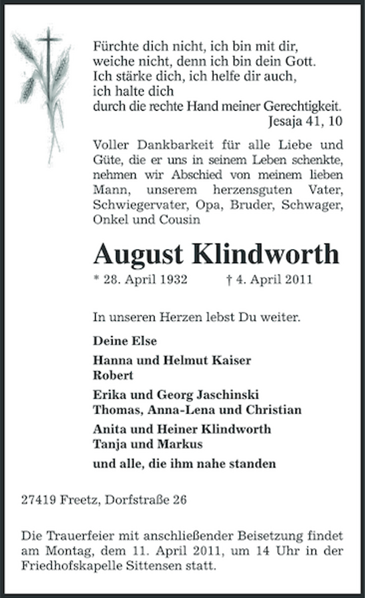 <p>Fürchte dich nicht, ich bin mit dir,<br />weiche nicht, denn ich bin dein Gott.<br />Ich stärke dich, ich helfe dir auch,<br />ich halte dich<br />durch die rechte Hand meiner Gerechtigkeit.<br />Jesaja 41, 10<br />Voller Dankbarkeit für alle Liebe und Güte, die er uns in seinem Leben schenkte, nehmen wir Abschied von meinem lieben Mann, unserem herzensguten Vater, Schwiegervater, Opa, Bruder, Schwager, Onkel und Cousin<br />August Klindworth<br />* 28. April 1932 † 4. April 2011<br />In unseren Herzen lebst Du weiter.<br />Deine Else<br />Hanna und Helmut Kaiser<br />Robert<br />Erika und Georg Jaschinski<br />Thomas, Anna-Lena und Christian<br />Anita und Heiner Klindworth<br />Tanja und Markus<br />und alle, die ihm nahe standen<br />27419 Freetz, Dorfstraße 26<br />Die Trauerfeier mit anschließender Beisetzung findet am Montag, dem 11. April 2011, um 14 Uhr in der Friedhofskapelle Sittensen statt.</p>