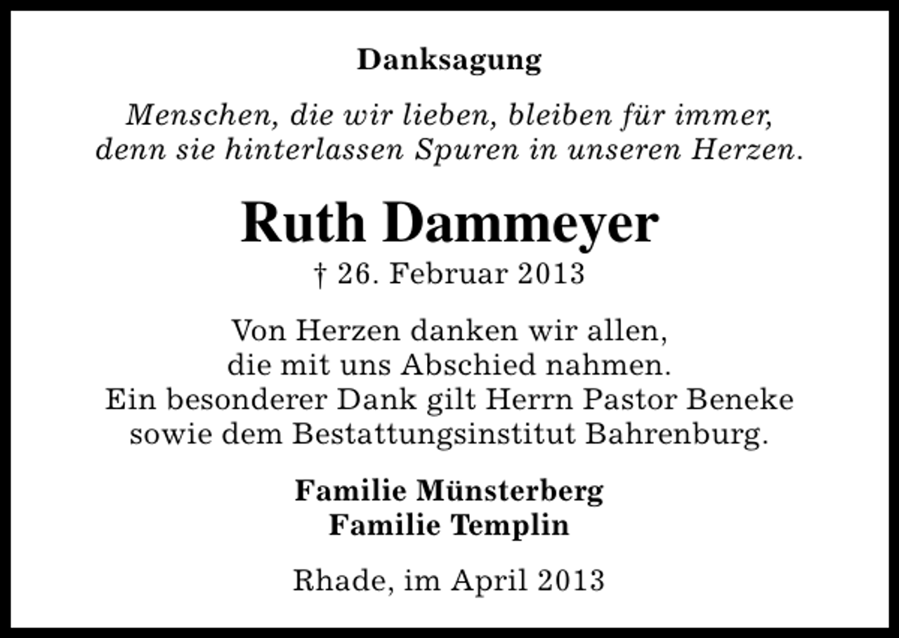 <p>Danksagung<br />Menschen, die wir lieben, bleiben für immer,<br />denn sie hinterlassen Spuren in unseren Herzen.</p>
<p>Ruth Dammeyer<br />† 26. Februar 2013</p>
<p>Von Herzen danken wir allen,<br />die mit uns Abschied nahmen.<br />Ein besonderer Dank gilt Herrn Pastor Beneke<br />sowie dem Bestattungsinstitut Bahrenburg.<br />Familie Münsterberg<br />Familie Templin<br />Rhade, im April 2013</p>