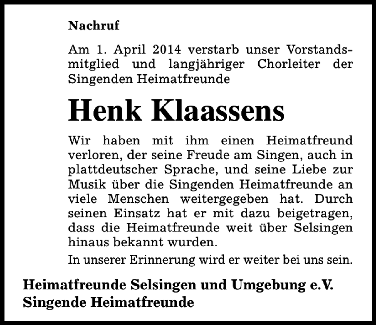 <p>Nachruf<br />Am 1. April 2014 verstarb unser Vorstandsmitglied und langjähriger Chorleiter der<br />Singenden Heimatfreunde</p><p>Henk Klaassens<br />Wir haben mit ihm einen Heimatfreund<br />verloren, der seine Freude am Singen, auch in<br />plattdeutscher Sprache, und seine Liebe zur<br />Musik über die Singenden Heimatfreunde an<br />viele Menschen weitergegeben hat. Durch<br />seinen Einsatz hat er mit dazu beigetragen,<br />dass die Heimatfreunde weit über Selsingen<br />hinaus bekannt wurden.<br />In unserer Erinnerung wird er weiter bei uns sein.</p><p>Heimatfreunde Selsingen und Umgebung e.V.<br />Singende Heimatfreunde</p>