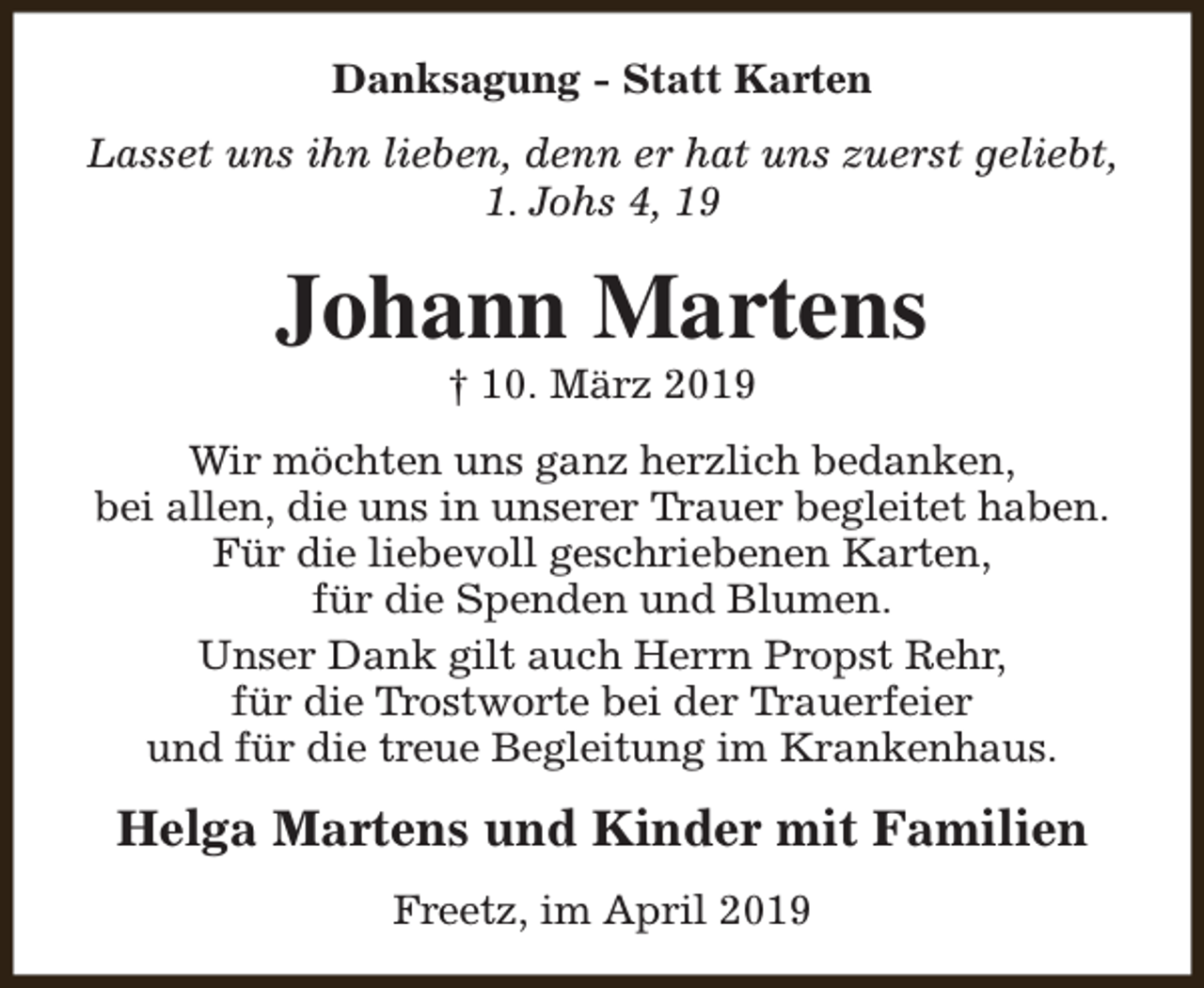 <p>Danksagung - Statt Karten<br />Lasset uns ihn lieben, denn er hat uns zuerst geliebt,<br />1. Johs 4, 19</p><p>Johann Martens<br />† 10. März 2019</p><p>Wir möchten uns ganz herzlich bedanken,<br />bei allen, die uns in unserer Trauer begleitet haben.<br />Für die liebevoll geschriebenen Karten,<br />für die Spenden und Blumen.<br />Unser Dank gilt auch Herrn Propst Rehr,<br />für die Trostworte bei der Trauerfeier<br />und für die treue Begleitung im Krankenhaus.</p><p>Helga Martens und Kinder mit Familien<br />Freetz, im April 2019</p>