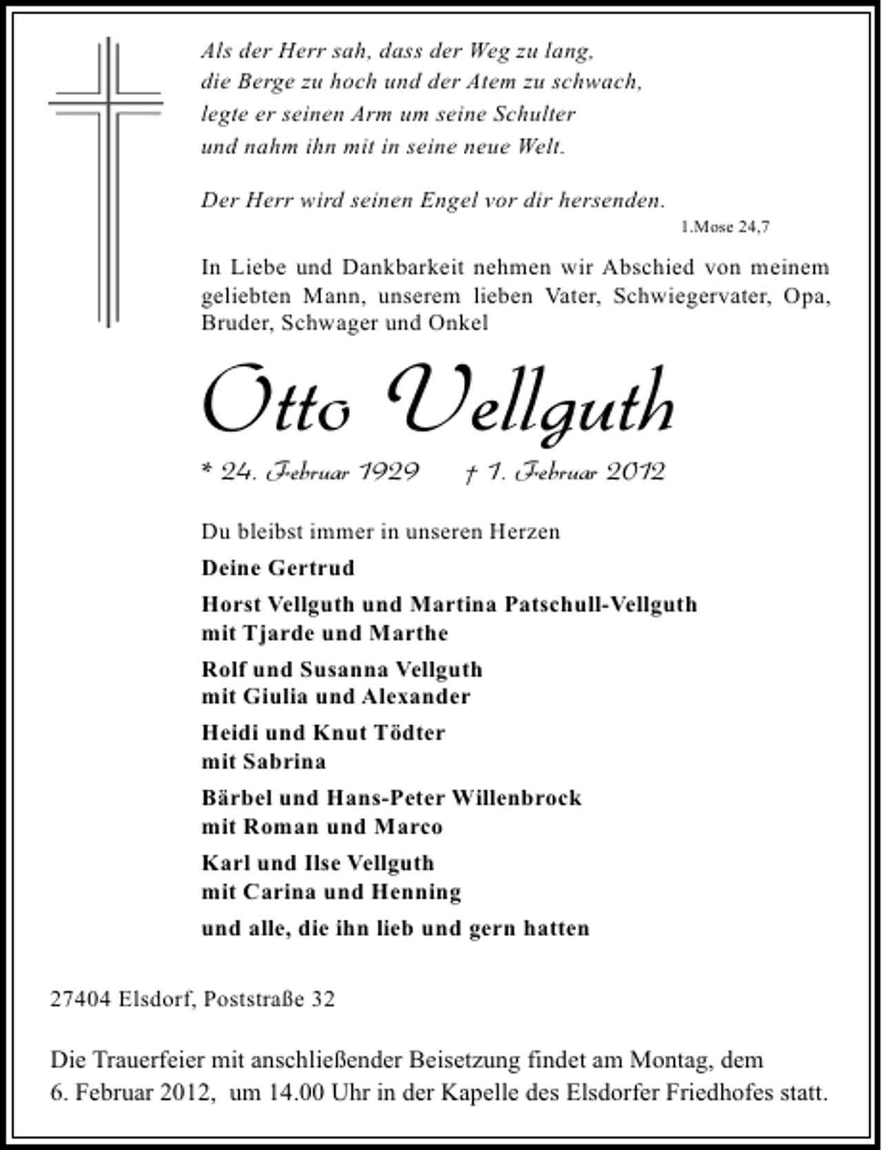 <p>Als der Herr sah, dass der Weg zu lang,<br />die Berge zu hoch und der Atem zu schwach,<br />legte er seinen Arm um seine Schulter<br />und nahm ihn mit in seine neue Welt.<br />Der Herr wird seinen Engel vor dir hersenden.<br />1.Mose 24,7</p><p>In Liebe und Dankbarkeit nehmen wir Abschied von meinem<br />geliebten Mann, unserem lieben Vater, Schwiegervater, Opa,<br />Bruder, Schwager und Onkel</p><p>Otto Vellguth<br />* 24. Februar 1929</p><p>† 1. Februar 2012</p><p>Du bleibst immer in unseren Herzen<br />Deine Gertrud<br />Horst Vellguth und Martina Patschull-Vellguth<br />mit Tjarde und Marthe<br />Rolf und Susanna Vellguth<br />mit Giulia und Alexander<br />Heidi und Knut Tödter<br />mit Sabrina<br />Bärbel und Hans-Peter Willenbrock<br />mit Roman und Marco<br />Karl und Ilse Vellguth<br />mit Carina und Henning<br />und alle, die ihn lieb und gern hatten<br />27404 Elsdorf, Poststraße 32</p><p>Die Trauerfeier mit anschließender Beisetzung findet am Montag, dem<br />6. Februar 2012, um 14.00 Uhr in der Kapelle des Elsdorfer Friedhofes statt.</p>