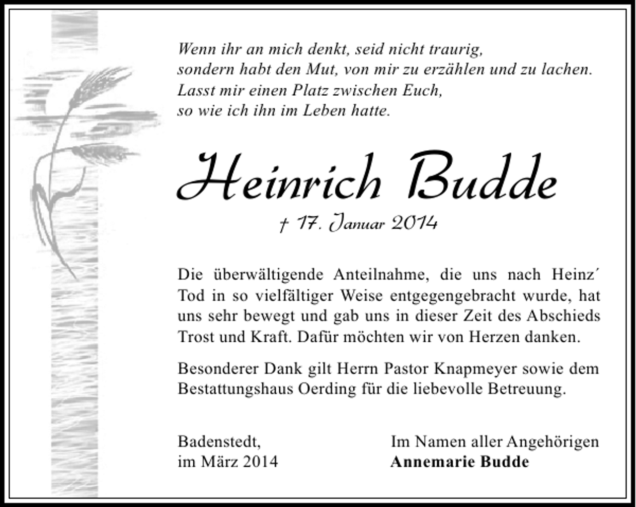 <p>Wenn ihr an mich denkt, seid nicht traurig,<br />sondern habt den Mut, von mir zu erzählen und zu lachen.<br />Lasst mir einen Platz zwischen Euch,<br />so wie ich ihn im Leben hatte.</p><p>Heinrich Budde<br />† 17. Januar 2014</p><p>Die überwältigende Anteilnahme, die uns nach Heinz´<br />Tod in so vielfältiger Weise entgegengebracht wurde, hat<br />uns sehr bewegt und gab uns in dieser Zeit des Abschieds<br />Trost und Kraft. Dafür möchten wir von Herzen danken.<br />Besonderer Dank gilt Herrn Pastor Knapmeyer sowie dem<br />Bestattungshaus Oerding für die liebevolle Betreuung.<br />Badenstedt,<br />im März 2014</p><p>Im Namen aller Angehörigen<br />Annemarie Budde</p>