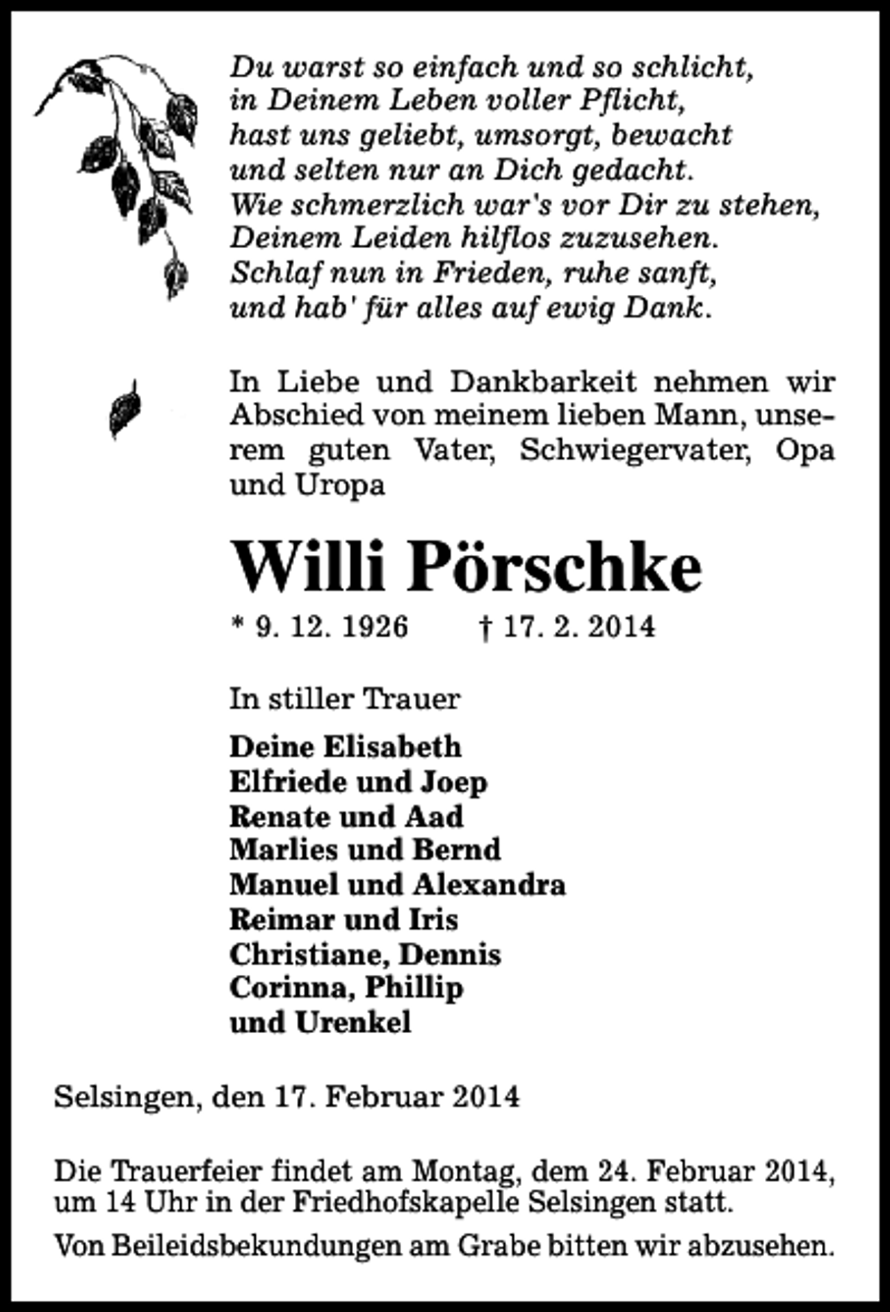 <p>Du warst so einfach und so schlicht,<br />in Deinem Leben voller Pflicht,<br />hast uns geliebt, umsorgt, bewacht<br />und selten nur an Dich gedacht.<br />Wie schmerzlich war's vor Dir zu stehen,<br />Deinem Leiden hilflos zuzusehen.<br />Schlaf nun in Frieden, ruhe sanft,<br />und hab' für alles auf ewig Dank.<br />In Liebe und Dankbarkeit nehmen wir<br />Abschied von meinem lieben Mann, unserem guten Vater, Schwiegervater, Opa<br />und Uropa</p><p>Willi Pörschke</p><p>* 9. 12. 1926</p><p>† 17. 2. 2014</p><p>In stiller Trauer<br />Deine Elisabeth<br />Elfriede und Joep<br />Renate und Aad<br />Marlies und Bernd<br />Manuel und Alexandra<br />Reimar und Iris<br />Christiane, Dennis<br />Corinna, Phillip<br />und Urenkel<br />Selsingen, den 17. Februar 2014<br />Die Trauerfeier findet am Montag, dem 24. Februar 2014,<br />um 14 Uhr in der Friedhofskapelle Selsingen statt.<br />Von Beileidsbekundungen am Grabe bitten wir abzusehen.</p>