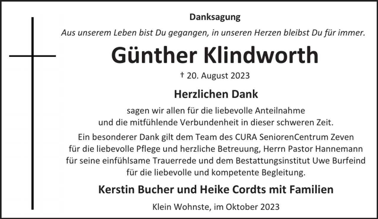 <p>Danksagung<br />Aus unserem Leben bist Du gegangen, in unseren Herzen bleibst Du für immer.</p><p>Günther Klindworth<br />† 20. August 2023</p><p>Herzlichen Dank<br />sagen wir allen für die liebevolle Anteilnahme<br />und die mitfühlende Verbundenheit in dieser schweren Zeit.<br />Ein besonderer Dank gilt dem Team des CURA SeniorenCentrum Zeven<br />für die liebevolle Pflege und herzliche Betreuung, Herrn Pastor Hannemann<br />für seine einfühlsame Trauerrede und dem Bestattungsinstitut Uwe Burfeind<br />für die liebevolle und kompetente Begleitung.</p><p>Kerstin Bucher und Heike Cordts mit Familien<br />Klein Wohnste, im Oktober 2023</p>