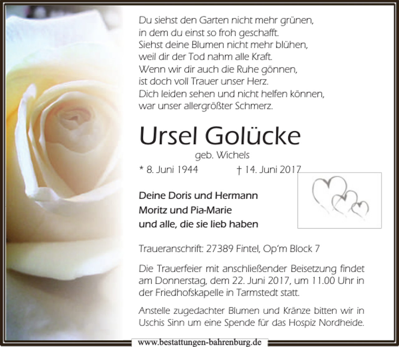 <p>Du siehst den Garten nicht mehr grünen,<br />in dem du einst so froh geschafft.<br />Siehst deine Blumen nicht mehr blühen,<br />weil dir der Tod nahm alle Kraft.<br />Wenn wir dir auch die Ruhe gönnen,<br />ist doch voll Trauer unser Herz.<br />Dich leiden sehen und nicht helfen können,<br />war unser allergrößter Schmerz.</p><p>Ursel Golücke</p><p>geb. Wichels<br />* 8. Juni 1944<br />† 14. Juni 2017<br />Deine Doris und Hermann<br />Moritz und Pia-Marie<br />und alle, die sie lieb haben<br />Traueranschrift: 27389 Fintel, Op‘m Block 7<br />Die Trauerfeier mit anschließender Beisetzung findet<br />am Donnerstag, dem 22. Juni 2017, um 11.00 Uhr in<br />der Friedhofskapelle in Tarmstedt statt.<br />Anstelle zugedachter Blumen und Kränze bitten wir in<br />Uschis Sinn um eine Spende für das Hospiz Nordheide.<br />www.bbestattungen-bbahhrenbburg.dde</p>