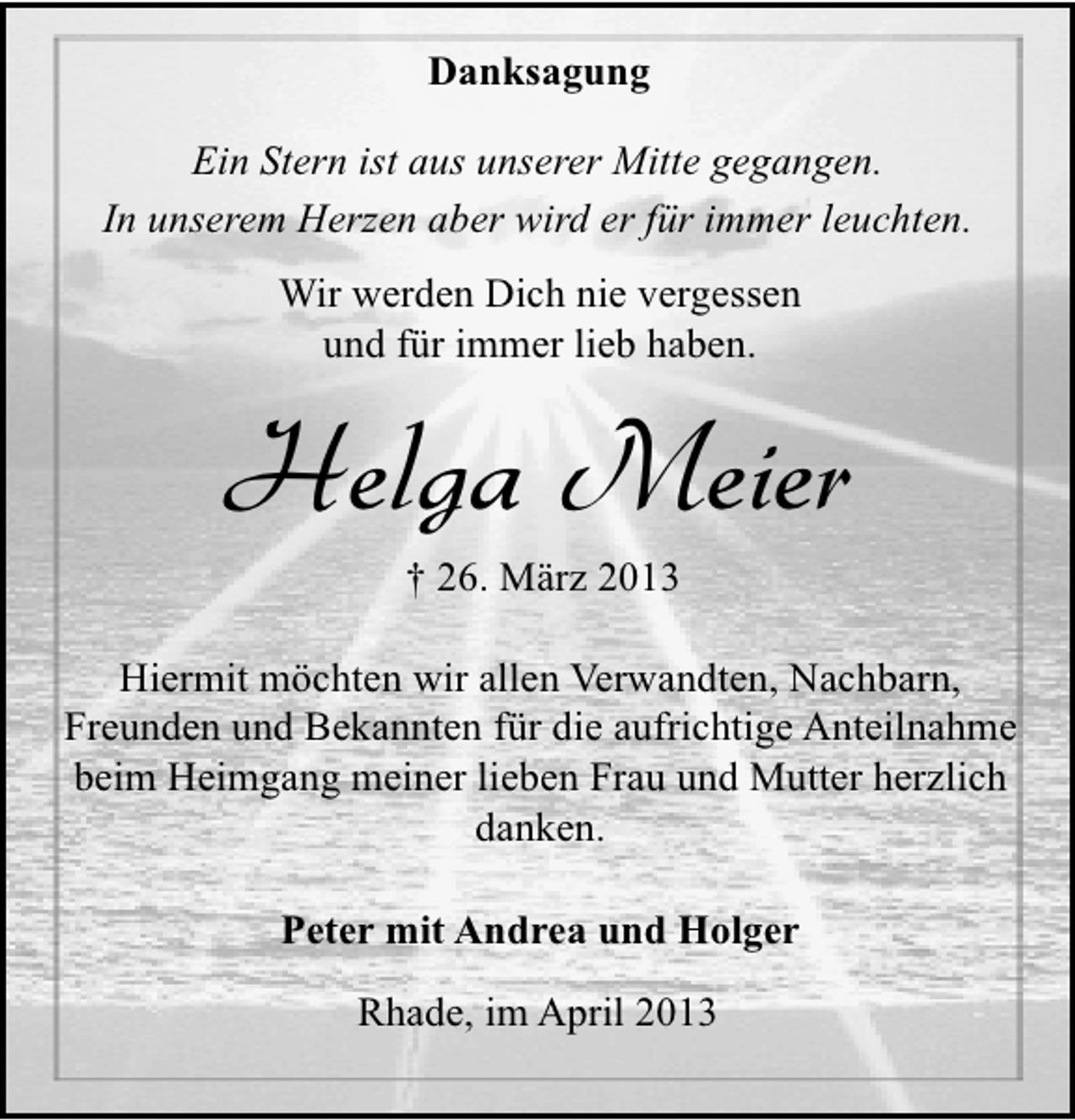<p>Danksagung<br />Ein Stern ist aus unserer Mitte gegangen.<br />In unserem Herzen aber wird er für immer leuchten.<br />Wir werden Dich nie vergessen<br />und für immer lieb haben.</p><p>Helga Meier<br />† 26. März 2013</p><p>Hiermit möchten wir allen Verwandten, Nachbarn,<br />Freunden und Bekannten für die aufrichtige Anteilnahme<br />beim Heimgang meiner lieben Frau und Mutter herzlich<br />danken.<br />Peter mit Andrea und Holger<br />Rhade, im April 2013</p>