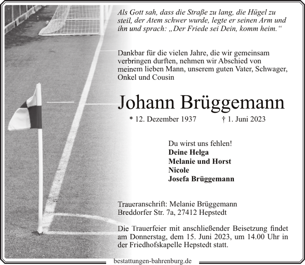<p>ottt sah, dass die Straße zu lang, die Hügel zu<br />deer Atem schwer wurde, legte er seinen Arm und<br />ndd sprach: „Der Friede sei Dein, komm heim.“<br />baar für die vielen Jahre, die wir gemeinsam<br />inngen durften, nehmen wir Abschied von<br />em<br />m lieben Mann, unserem guten Vater, Schwager,<br />l uund Cousin</p><p>hhann Brüggemann</p><p>122. Dezember 1937</p><p>† 1. Juni 2023</p><p>Du wirst uns fehlen!<br />Deine Helga<br />Melanie und Horst<br />Nicole<br />Josefa Brüggemann<br />eraanschrift: Melanie Brüggemann<br />doorfer Str. 7a, 27412 Hepstedt<br />Traauerfeier mit anschließender Beisetzung findet<br />onnnerstag, dem 15. Juni 2023, um 14.00 Uhr in<br />rieedhofskapelle Hepstedt statt.<br />bbestattungen-bahrenburg.de</p>