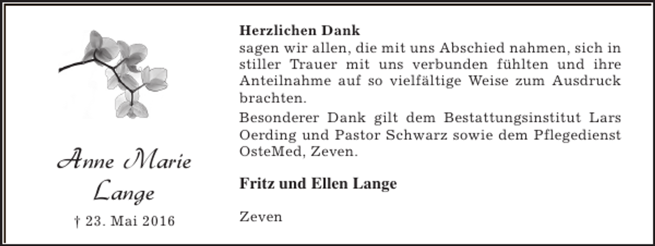<p>Anne Marie<br />Lange<br />† 23. Mai 2016</p><p>Herzlichen Dank<br />sagen wir allen, die mit uns Abschied nahmen, sich in<br />stiller Trauer mit uns verbunden fühlten und ihre<br />Anteilnahme auf so vielfältige Weise zum Ausdruck<br />brachten.<br />Besonderer Dank gilt dem Bestattungsinstitut Lars<br />Oerding und Pastor Schwarz sowie dem Pflegedienst<br />OsteMed, Zeven.</p><p>Fritz und Ellen Lange<br />Zeven</p>