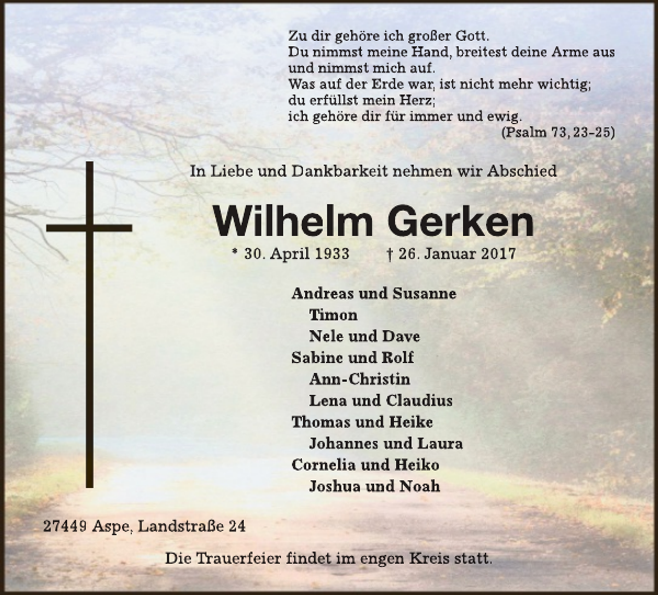 <p>Zu dir gehöre ich großer Gott.<br />Du nimmst meine Hand, breitest deine Arme aus<br />und nimmst mich auf.<br />Was auf der Erde war, ist nicht mehr wichtig;<br />du erfüllst mein Herz;<br />ich gehöre dir für immer und ewig.<br />(Psalm 73, 23-25)</p><p>In Liebe und Dankbarkeit nehmen wir Abschied</p><p>Wilhelm Gerken<br />* 30. April 1933</p><p>† 26. Januar 2017</p><p>Andreas und Susanne<br />Timon<br />Nele und Dave<br />Sabine und Rolf<br />Ann-Christin<br />Lena und Claudius<br />Thomas und Heike<br />Johannes und Laura<br />Cornelia und Heiko<br />Joshua und Noah<br />27449 Aspe, Landstraße 24<br />Die Trauerfeier<br />Trr<br />findet im engen Kreis statt.</p>