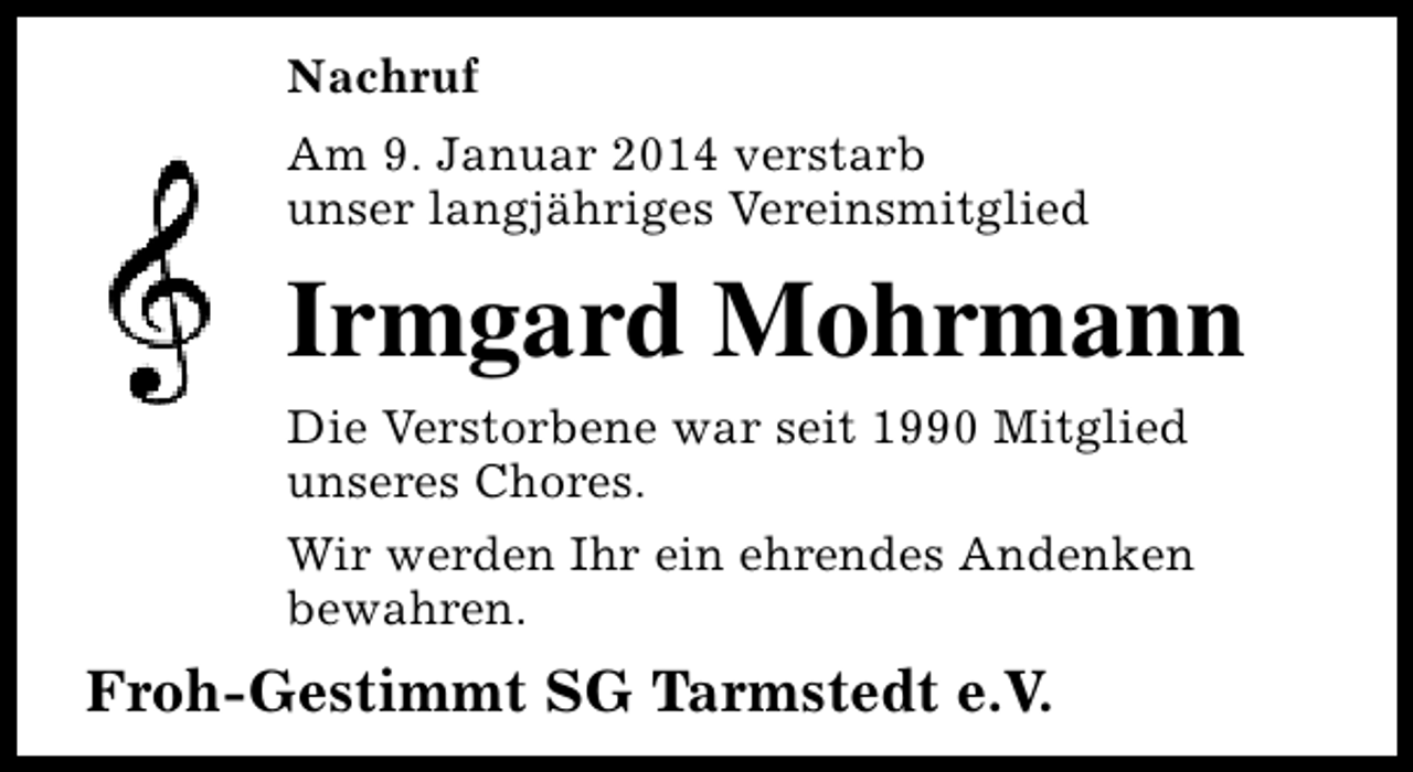 <p>Nachruf<br />Am 9. Januar 2014 verstarb<br />unser langjähriges Vereinsmitglied</p><p>Irmgard Mohrmann<br />Die Verstorbene war seit 1990 Mitglied<br />unseres Chores.<br />Wir werden Ihr ein ehrendes Andenken<br />bewahren.</p><p>Froh-Gestimmt SG Tarmstedt e.V.</p>