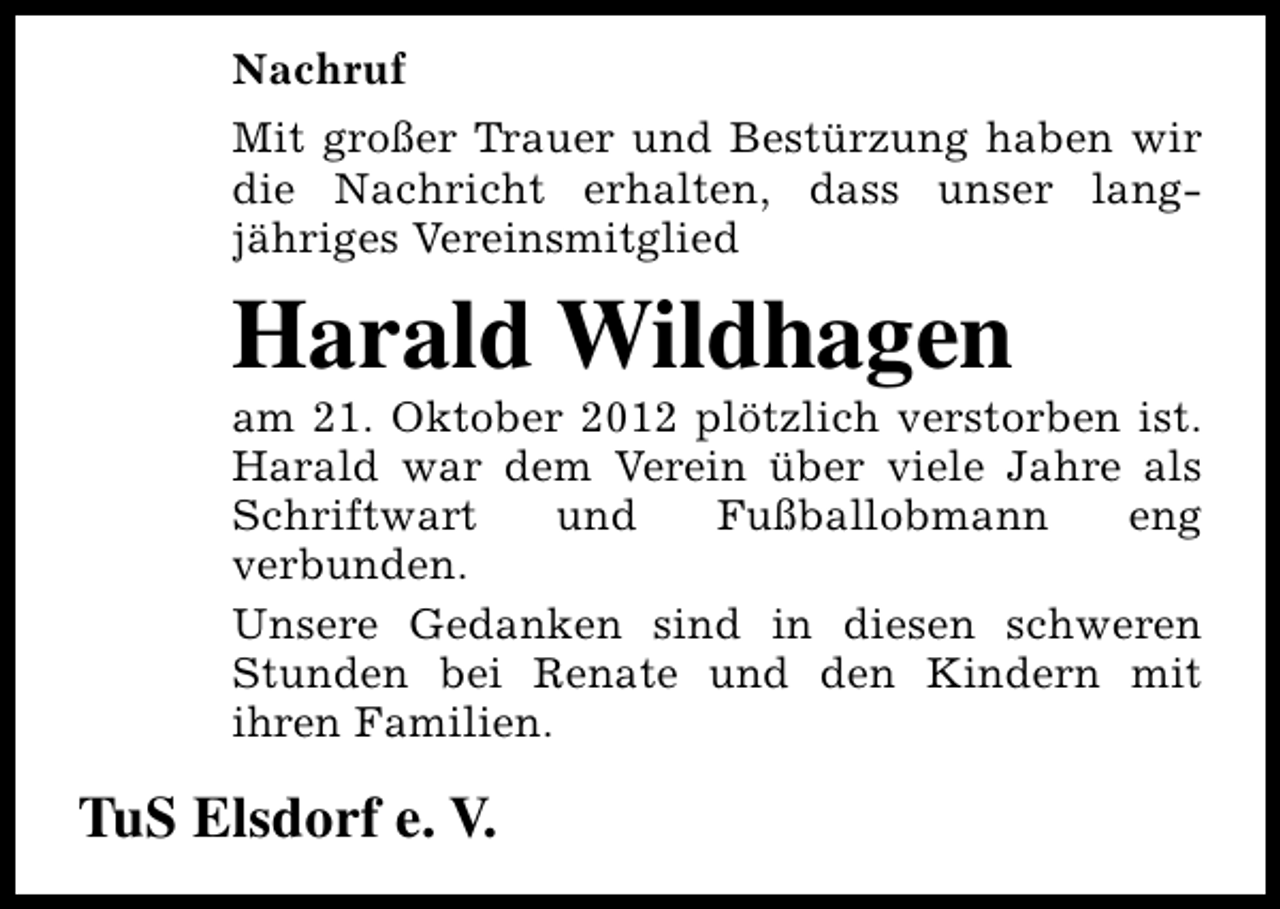 <p>Nachruf<br />Mit großer Trauer und Bestürzung haben wir<br />die Nachricht erhalten, dass unser langjähriges Vereinsmitglied</p><p>Harald Wildhagen</p><p>am 21. Oktober 2012 plötzlich verstorben ist.<br />Harald war dem Verein über viele Jahre als<br />Schriftwart<br />und<br />Fußballobmann<br />eng<br />verbunden.<br />Unsere Gedanken sind in diesen schweren<br />Stunden bei Renate und den Kindern mit<br />ihren Familien.</p><p>TuS Elsdorf e. V.</p>