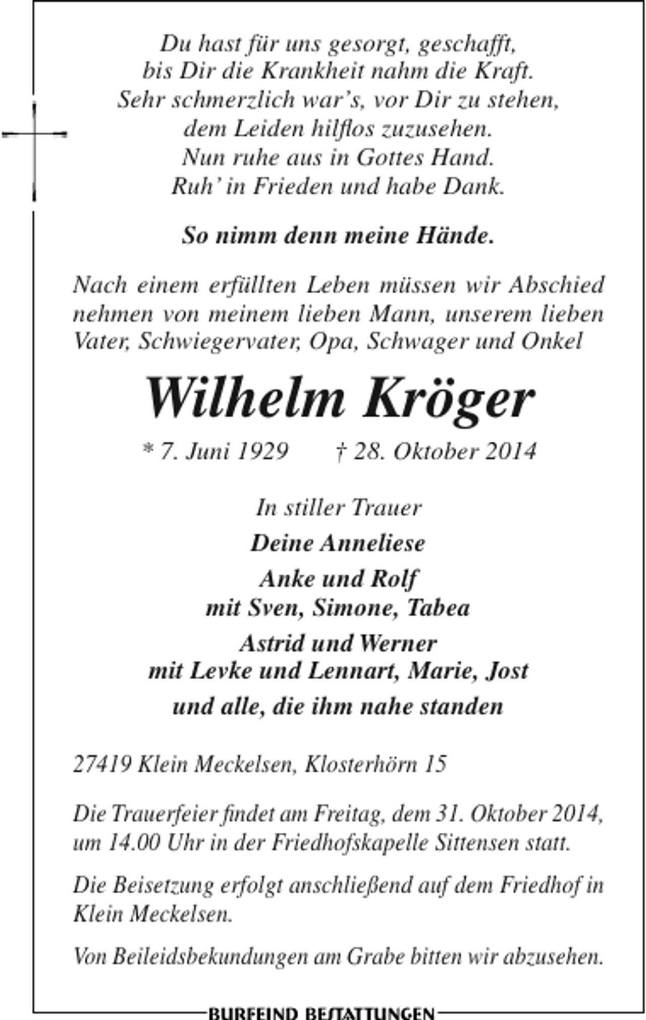 <p>Du hast für uns gesorgt, geschafft,<br />bis Dir die Krankheit nahm die Kraft.<br />Sehr schmerzlich war’s, vor Dir zu stehen,<br />dem Leiden hilflos zuzusehen.<br />Nun ruhe aus in Gottes Hand.<br />Ruh’ in Frieden und habe Dank.<br />So nimm denn meine Hände.<br />Nach einem erfüllten Leben müssen wir Abschied<br />nehmen von meinem lieben Mann, unserem lieben<br />Vater, Schwiegervater, Opa, Schwager und Onkel</p><p>Wilhelm Kröger</p><p>* 7. Juni 1929</p><p>† 28. Oktober 2014</p><p>In stiller Trauer<br />Deine Anneliese<br />Anke und Rolf<br />mit Sven, Simone, Tabea<br />Astrid und Werner<br />mit Levke und Lennart, Marie, Jost<br />und alle, die ihm nahe standen<br />27419 Klein Meckelsen, Klosterhörn 15<br />Die Trauerfeier findet am Freitag, dem 31. Oktober 2014,<br />um 14.00 Uhr in der Friedhofskapelle Sittensen statt.<br />Die Beisetzung erfolgt anschließend auf dem Friedhof in<br />Klein Meckelsen.<br />Von Beileidsbekundungen am Grabe bitten wir abzusehen.</p>