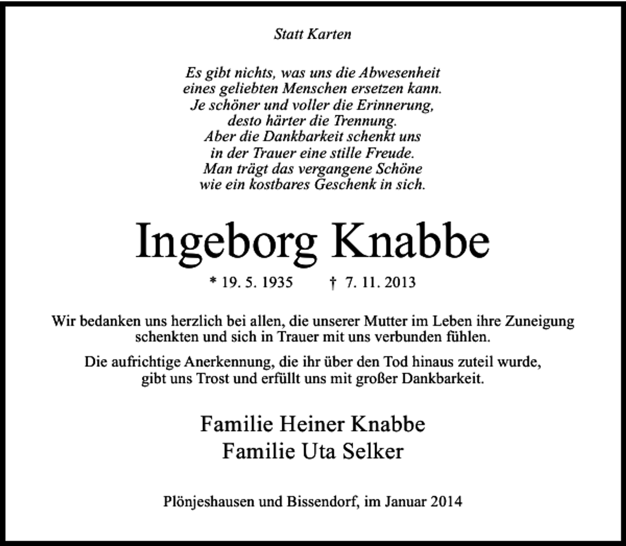 <p>Statt Karten<br />Es gibt nichts, was uns die Abwesenheit<br />eines geliebten Menschen ersetzen kann.<br />Je schöner und voller die Erinnerung,<br />desto härter die Trennung.<br />Aber die Dankbarkeit schenkt uns<br />in der Trauer eine stille Freude.<br />Man trägt das vergangene Schöne<br />wie ein kostbares Geschenk in sich.</p><p>Ingeborg Knabbe<br />* 19. 5. 1935</p><p>† 7. 11. 2013</p><p>Wir bedanken uns herzlich bei allen, die unserer Mutter im Leben ihre Zuneigung<br />schenkten und sich in Trauer mit uns verbunden fühlen.<br />Die aufrichtige Anerkennung, die ihr über den Tod hinaus zuteil wurde,<br />gibt uns Trost und erfüllt uns mit großer Dankbarkeit.</p><p>Familie Heiner Knabbe<br />Familie Uta Selker<br />Plönjeshausen und Bissendorf, im Januar 2014</p>