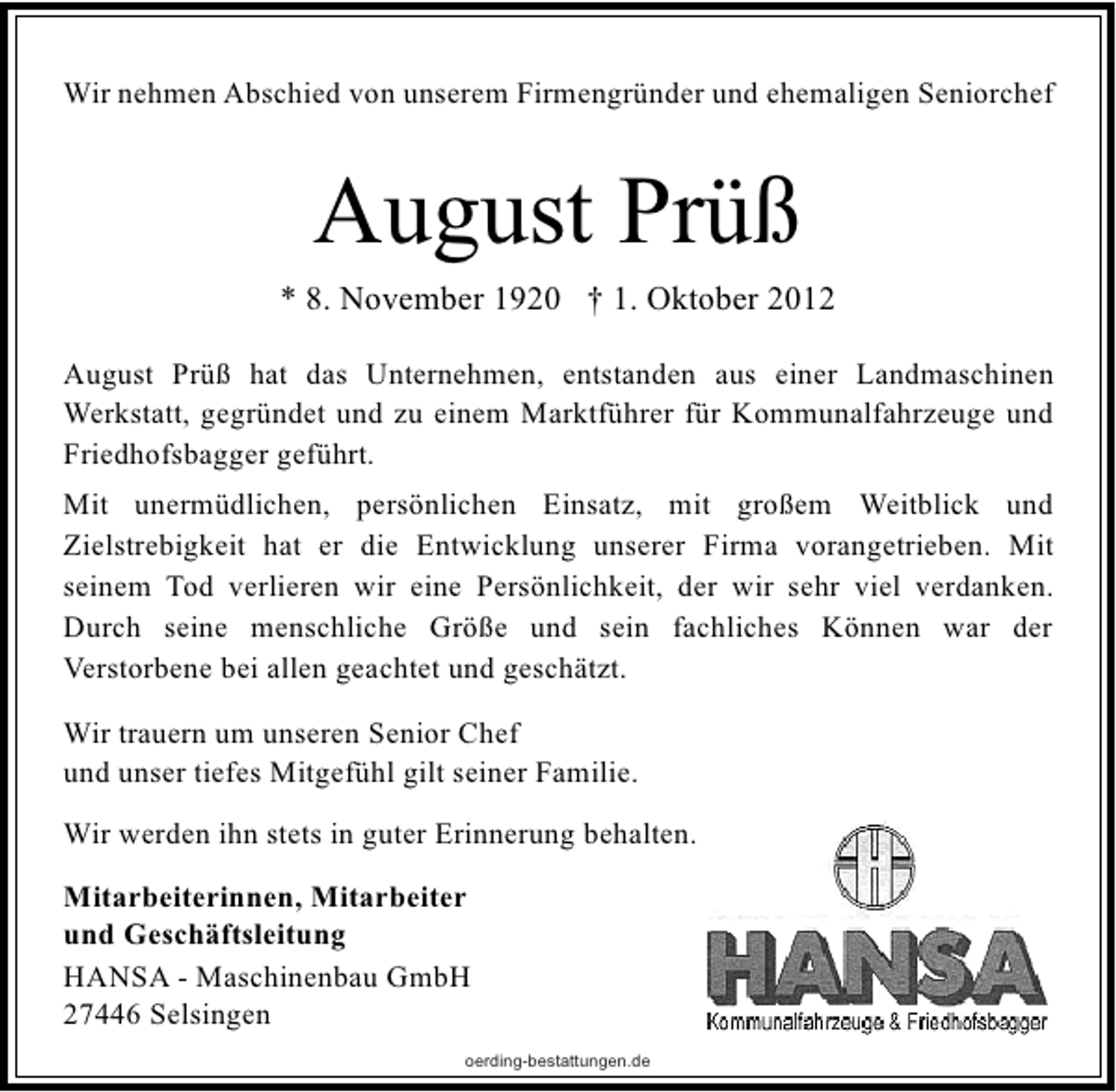 <p>Wir nehmen Abschied von unserem Firmengründer und ehemaligen Seniorchef</p><p>August Prüß<br />* 8. November 1920 † 1. Oktober 2012<br />August Prüß hat das Unternehmen, entstanden aus einer Landmaschinen<br />Werkstatt, gegründet und zu einem Marktführer für Kommunalfahrzeuge und<br />Friedhofsbagger geführt.<br />Mit unermüdlichen, persönlichen Einsatz, mit großem Weitblick und<br />Zielstrebigkeit hat er die Entwicklung unserer Firma vorangetrieben. Mit<br />seinem Tod verlieren wir eine Persönlichkeit, der wir sehr viel verdanken.<br />Durch seine menschliche Größe und sein fachliches Können war der<br />Verstorbene bei allen geachtet und geschätzt.<br />Wir trauern um unseren Senior Chef<br />und unser tiefes Mitgefühl gilt seiner Familie.<br />Wir werden ihn stets in guter Erinnerung behalten.<br />Mitarbeiterinnen, Mitarbeiter<br />und Geschäftsleitung<br />HANSA - Maschinenbau GmbH<br />27446 Selsingen<br />oerding-bestattungen.de</p>