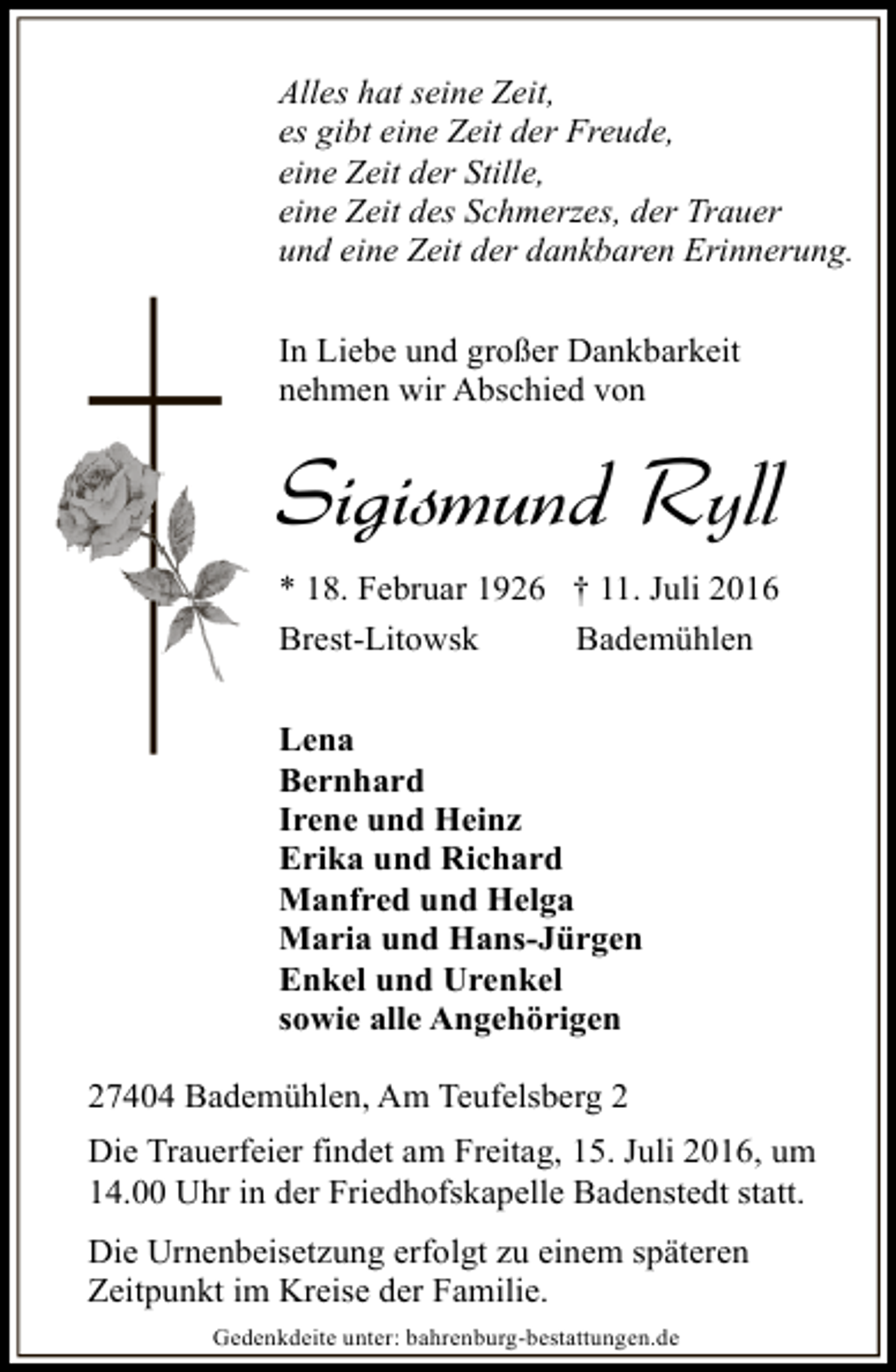 <p>Alles hat seine Zeit,<br />es gibt eine Zeit der Freude,<br />eine Zeit der Stille,<br />eine Zeit des Schmerzes, der Trauer<br />und eine Zeit der dankbaren Erinnerung.<br />In Liebe und großer Dankbarkeit<br />nehmen wir Abschied von</p><p>Sigismund Ryll<br />* 18. Februar 1926 † 11. Juli 2016<br />Brest-Litowsk</p><p>Bademühlen</p><p>Lena<br />Bernhard<br />Irene und Heinz<br />Erika und Richard<br />Manfred und Helga<br />Maria und Hans-Jürgen<br />Enkel und Urenkel<br />sowie alle Angehörigen<br />27404 Bademühlen, Am Teufelsberg 2<br />Die Trauerfeier findet am Freitag, 15. Juli 2016, um<br />14.00 Uhr in der Friedhofskapelle Badenstedt statt.<br />Die Urnenbeisetzung erfolgt zu einem späteren<br />Zeitpunkt im Kreise der Familie.<br />Gedenkdeite unter: bahrenburg-bestattungen.de</p>