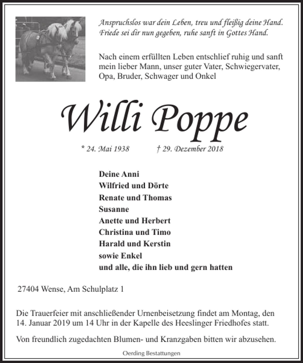 <p>Anspruchslos war dein Leben, treu und fleißig deine Hand.<br />Friede sei dir nun gegeben, ruhe sanft in Gottes Hand.<br />Nach einem erfüllten Leben entschlief ruhig und sanft<br />mein lieber Mann, unser guter Vater, Schwiegervater,<br />Opa, Bruder, Schwager und Onkel</p><p>Willi Poppe<br />* 24. Mai 1938</p><p>† 29. Dezember 2018</p><p>Deine Anni<br />Wilfried und Dörte<br />Renate und Thomas<br />Susanne<br />Anette und Herbert<br />Christina und Timo<br />Harald und Kerstin<br />sowie Enkel<br />und alle, die ihn lieb und gern hatten<br />27404 Wense, Am Schulplatz 1<br />Die Trauerfeier mit anschließender Urnenbeisetzung findet am Montag, den<br />14. Januar 2019 um 14 Uhr in der Kapelle des Heeslinger Friedhofes statt.<br />Von freundlich zugedachten Blumen- und Kranzgaben bitten wir abzusehen.<br />Oerding Bestattungen</p>