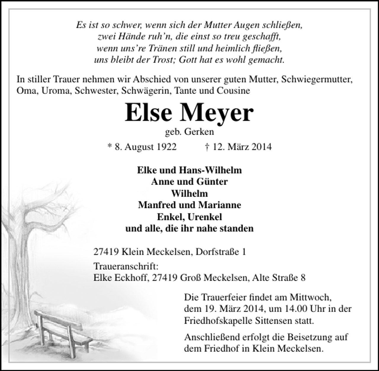 <p>Es ist so schwer, wenn sich der Mutter Augen schließen,<br />zwei Hände ruh’n, die einst so treu geschafft,<br />wenn uns’re Tränen still und heimlich fließen,<br />uns bleibt der Trost; Gott hat es wohl gemacht.<br />In stiller Trauer nehmen wir Abschied von unserer guten Mutter, Schwiegermutter,<br />Oma, Uroma, Schwester, Schwägerin, Tante und Cousine</p><p>Else Meyer<br />geb. Gerken</p><p>* 8. August 1922</p><p>† 12. März 2014</p><p>Elke und Hans-Wilhelm<br />Anne und Günter<br />Wilhelm<br />Manfred und Marianne<br />Enkel, Urenkel<br />und alle, die ihr nahe standen<br />27419 Klein Meckelsen, Dorfstraße 1<br />Traueranschrift:<br />Elke Eckhoff, 27419 Groß Meckelsen, Alte Straße 8<br />Die Trauerfeier findet am Mittwoch,<br />dem 19. März 2014, um 14.00 Uhr in der<br />Friedhofskapelle Sittensen statt.<br />Anschließend erfolgt die Beisetzung auf<br />dem Friedhof in Klein Meckelsen.</p>