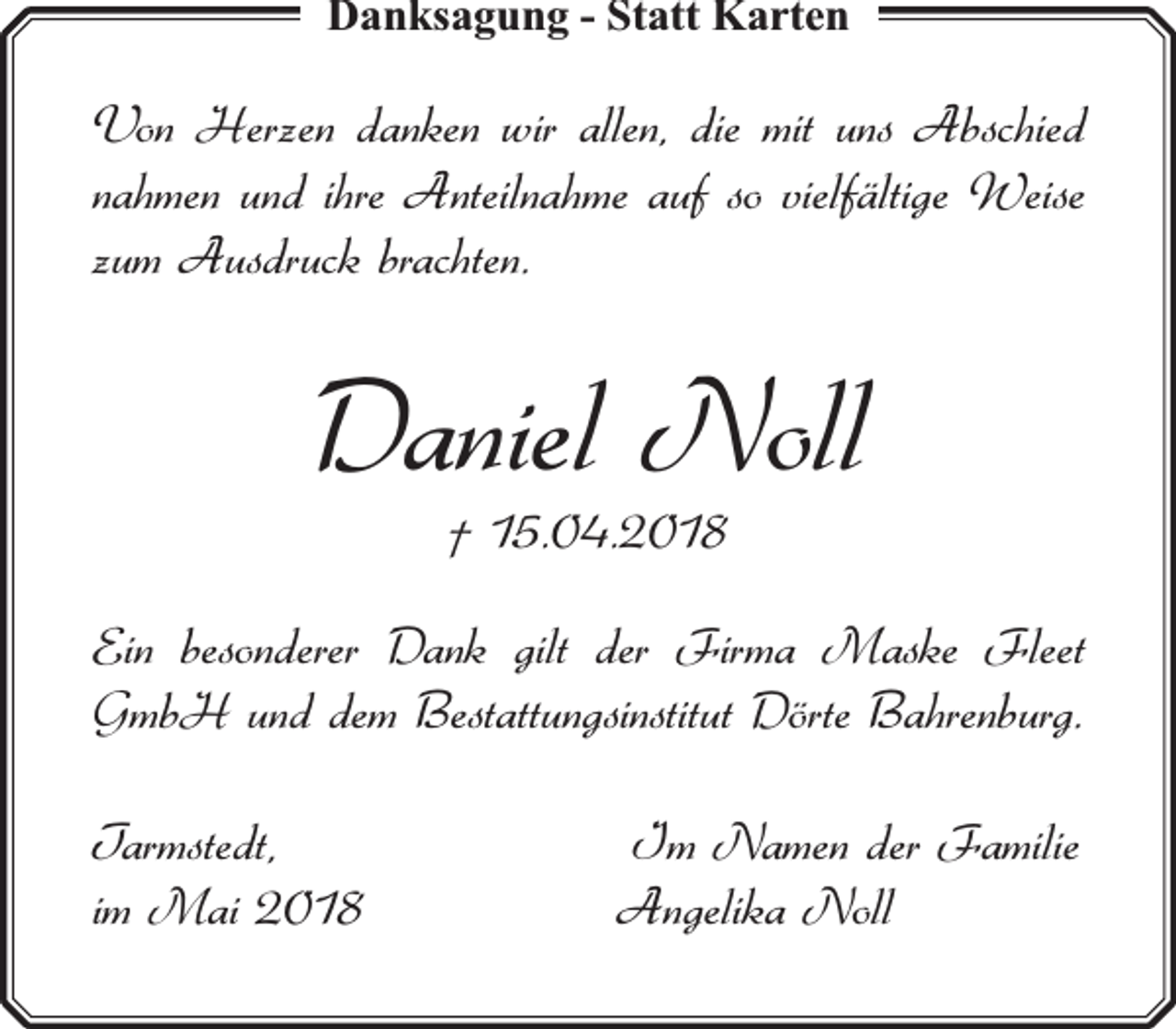 <p>Danksagung - Statt Karten</p><p>Von Herzen danken wir allen, die mit uns Abschied<br />nahmen und ihre Anteilnahme auf so vielfältige Weise<br />zum Ausdruck brachten.</p><p>Daniel Noll<br />† 15.04.2018</p><p>Ein besonderer Dank gilt der Firma Maske Fleet<br />GmbH und dem Bestattungsinstitut Dörte Bahrenburg.<br />Tarmstedt,<br />im Mai 2018</p><p>Im Namen der Familie<br />Angelika Noll</p>