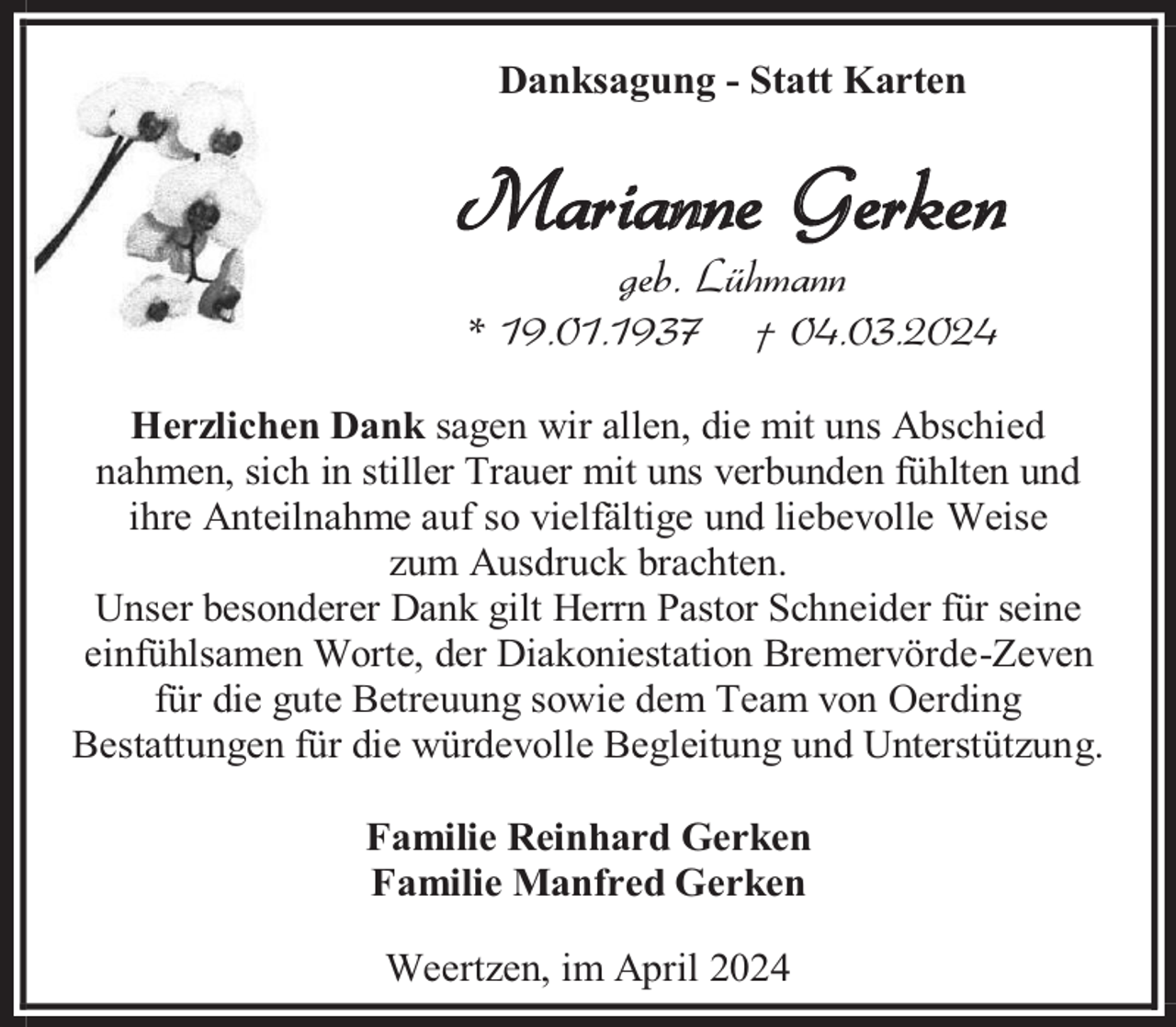 <p>Danksagung - Statt Karten</p><p>Marianne Gerken<br />geb. Lühmann</p><p>* 19.01.1937</p><p>† 04.03.2024</p><p>Herzlichen Dank sagen wir allen, die mit uns Abschied<br />nahmen, sich in stiller Trauer mit uns verbunden fühlten und<br />ihre Anteilnahme auf so vielfältige und liebevolle Weise<br />zum Ausdruck brachten.<br />Unser besonderer Dank gilt Herrn Pastor Schneider für seine<br />einfühlsamen Worte, der Diakoniestation Bremervörde-Zeven<br />für die gute Betreuung sowie dem Team von Oerding<br />Bestattungen für die würdevolle Begleitung und Unterstützung.<br />Familie Reinhard Gerken<br />Familie Manfred Gerken<br />Weertzen, im April 2024</p>