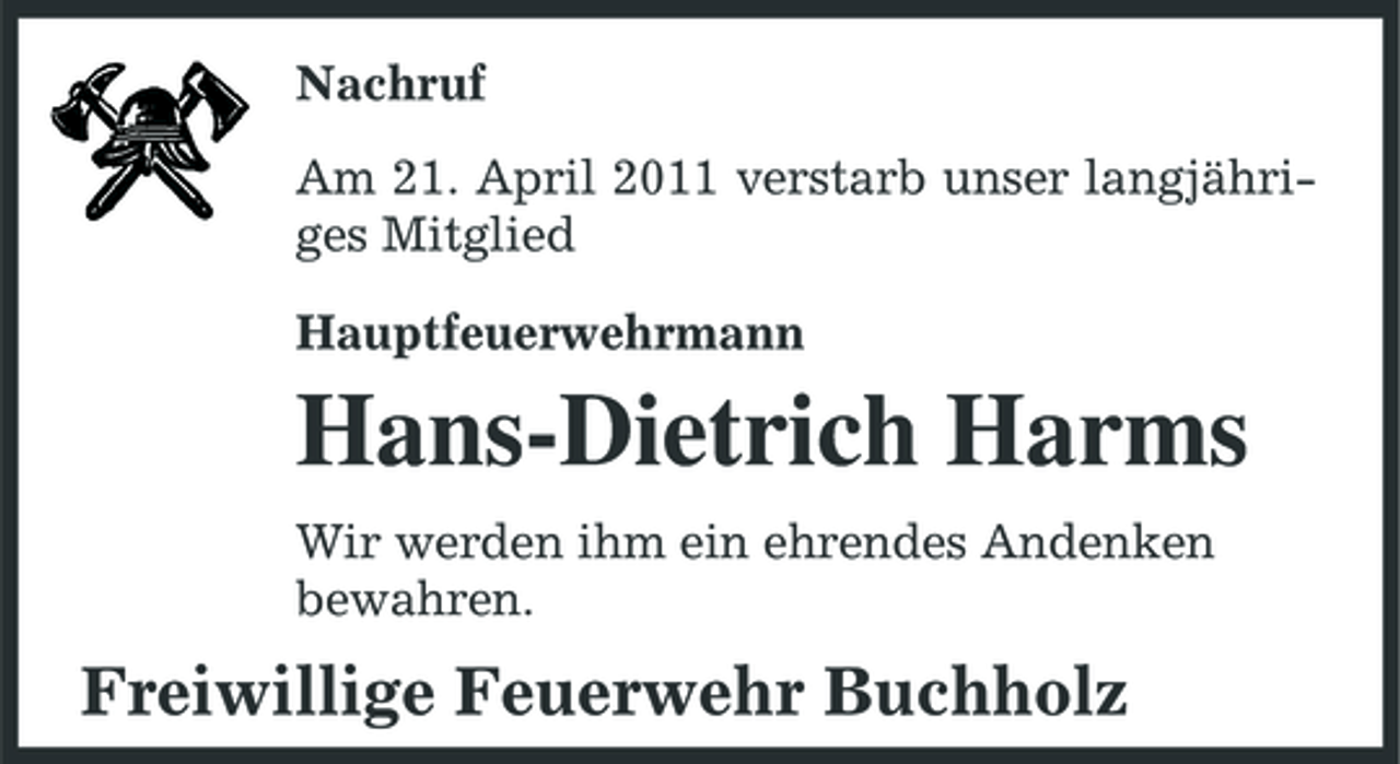 <p>Nachruf Am 21. April 2011 verstarb unser langjähriges Mitglied Hauptfeuerwehrmann</p><p>Hans-Dietrich Harms<br />Wir werden ihm ein ehrendes Andenken bewahren.</p><p>Freiwillige Feuerwehr Buchholz</p>