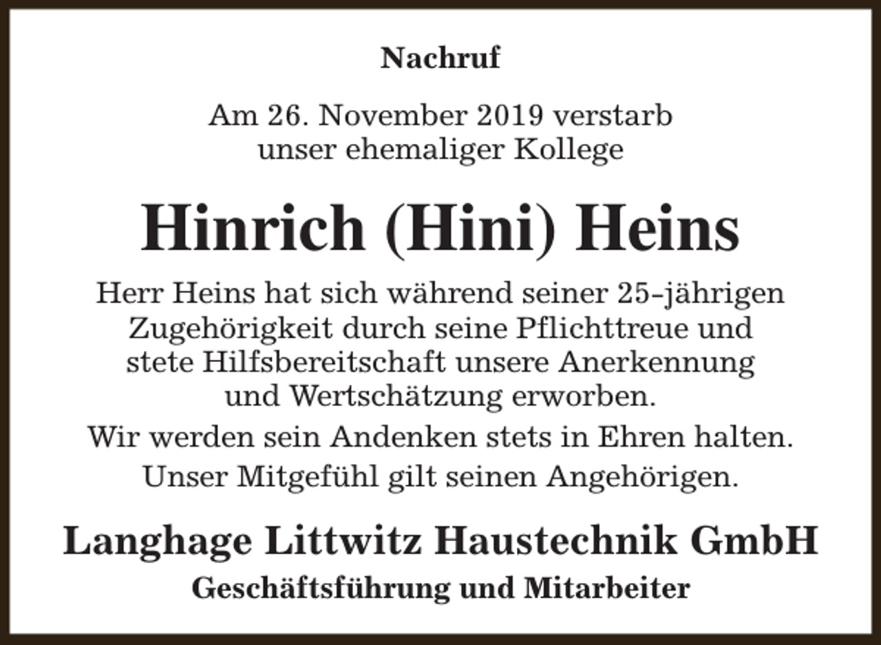 <p>Nachruf<br />Am 26. November 2019 verstarb<br />unser ehemaliger Kollege</p><p>Hinrich (Hini) Heins<br />Herr Heins hat sich während seiner 25-jährigen<br />Zugehörigkeit durch seine Pflichttreue und<br />stete Hilfsbereitschaft unsere Anerkennung<br />und Wertschätzung erworben.<br />Wir werden sein Andenken stets in Ehren halten.<br />Unser Mitgefühl gilt seinen Angehörigen.</p><p>Langhage Littwitz Haustechnik GmbH<br />Geschäftsführung und Mitarbeiter</p>