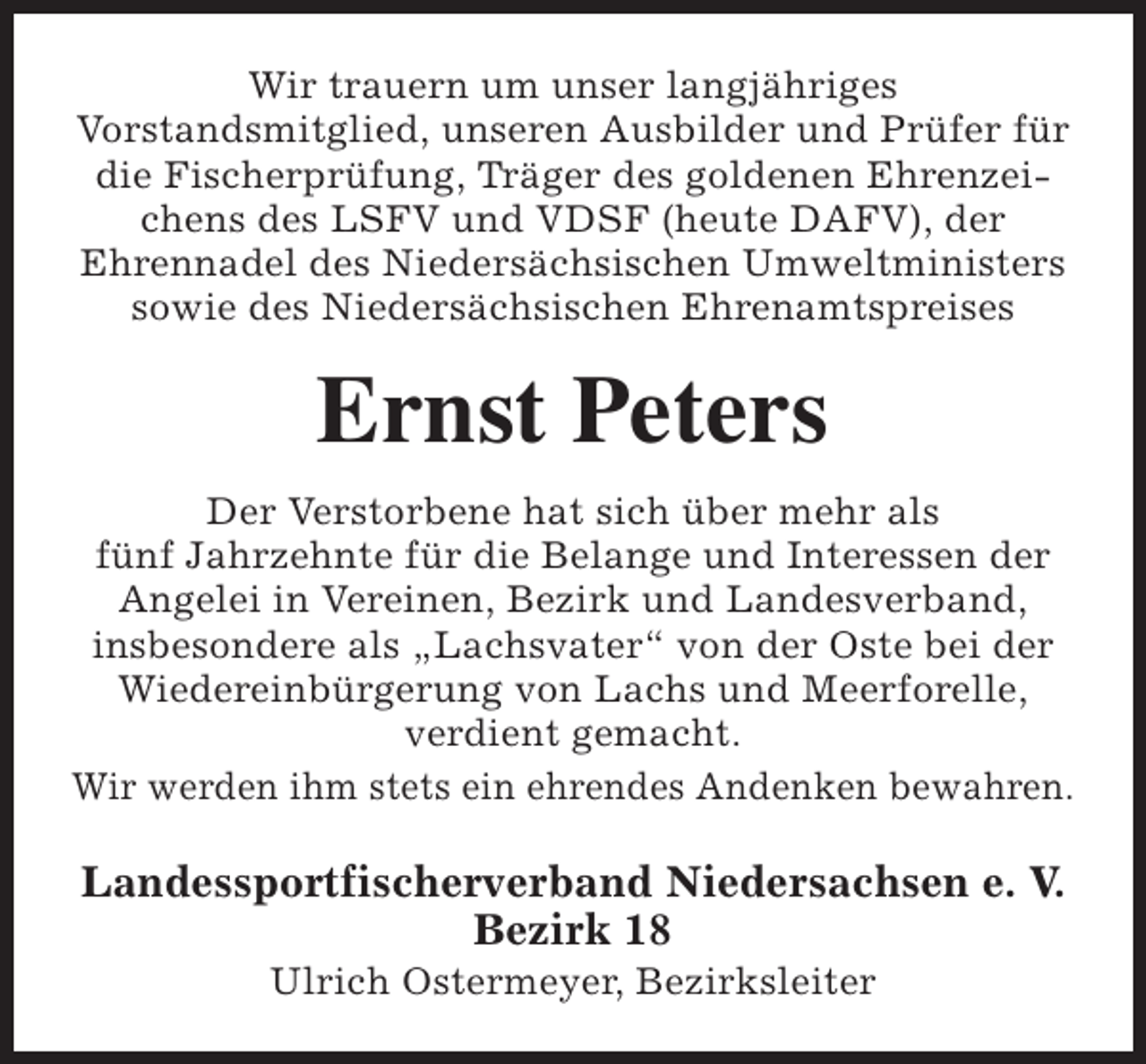 <p>Wir trauern um unser langjähriges<br />Vorstandsmitglied, unseren Ausbilder und Prüfer für<br />die Fischerprüfung, Träger des goldenen Ehrenzeichens des LSFV und VDSF (heute DAFV), der<br />Ehrennadel des Niedersächsischen Umweltministers<br />sowie des Niedersächsischen Ehrenamtspreises</p><p>Ernst Peters<br />Der Verstorbene hat sich über mehr als<br />fünf Jahrzehnte für die Belange und Interessen der<br />Angelei in Vereinen, Bezirk und Landesverband,<br />insbesondere als „Lachsvater“ von der Oste bei der<br />Wiedereinbürgerung von Lachs und Meerforelle,<br />verdient gemacht.<br />Wir werden ihm stets ein ehrendes Andenken bewahren.</p><p>Landessportfischerverband Niedersachsen e. V.<br />Bezirk 18<br />Ulrich Ostermeyer, Bezirksleiter</p>