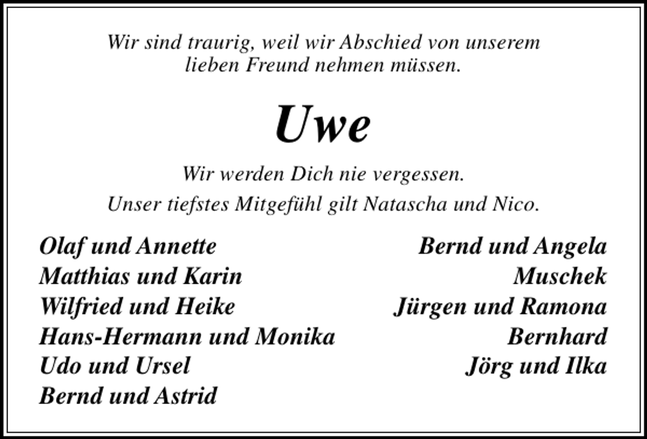 <p>Wir sind traurig, weil wir Abschied von unserem<br />lieben Freund nehmen müssen.</p><p>Uwe</p><p>Wir werden Dich nie vergessen.<br />Unser tiefstes Mitgefühl gilt Natascha und Nico.</p><p>Olaf und Annette<br />Matthias und Karin<br />Wilfried und Heike<br />Hans-Hermann und Monika<br />Udo und Ursel<br />Bernd und Astrid</p><p>Bernd und Angela<br />Muschek<br />Jürgen und Ramona<br />Bernhard<br />Jörg und Ilka</p>