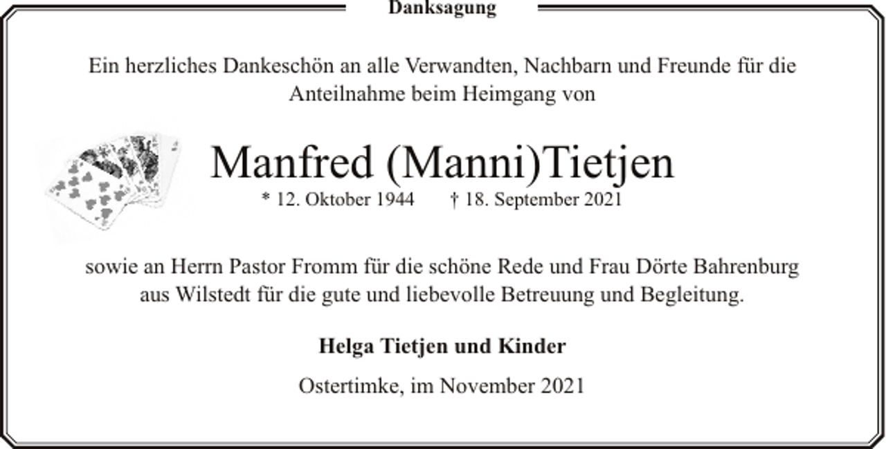 <p>Danksagung</p><p>Ein herzliches Dankeschön an alle Verwandten, Nachbarn und Freunde für die<br />Anteilnahme beim Heimgang von</p><p>Manfred (Manni)Tietjen<br />* 12. Oktober 1944</p><p>† 18. September 2021</p><p>sowie an Herrn Pastor Fromm für die schöne Rede und Frau Dörte Bahrenburg<br />aus Wilstedt für die gute und liebevolle Betreuung und Begleitung.<br />Helga Tietjen und Kinder<br />Ostertimke, im November 2021</p>