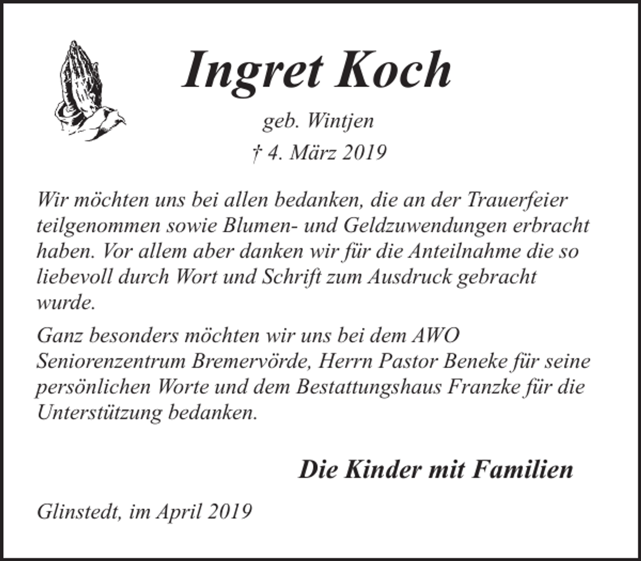 <p>Ingret Koch<br />geb. Wintjen<br />† 4. März 2019<br />Wir möchten uns bei allen bedanken, die an der Trauerfeier<br />teilgenommen sowie Blumen- und Geldzuwendungen erbracht<br />haben. Vor allem aber danken wir für die Anteilnahme die so<br />liebevoll durch Wort und Schrift zum Ausdruck gebracht<br />wurde.<br />Ganz besonders möchten wir uns bei dem AWO<br />Seniorenzentrum Bremervörde, Herrn Pastor Beneke für seine<br />persönlichen Worte und dem Bestattungshaus Franzke für die<br />Unterstützung bedanken.</p><p>Die Kinder mit Familien<br />Glinstedt, im April 2019</p>