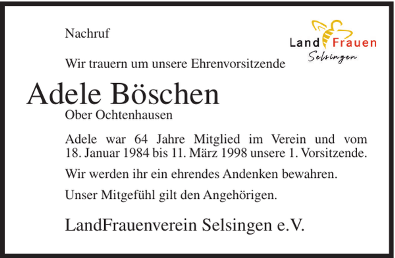 <p>Nachruf<br />Wir trauern um unsere Ehrenvorsitzende</p><p>Adele<br />Böschen<br />Ober Ochtenhausen<br />Adele war 64 Jahre Mitglied im Verein und vom<br />18. Januar 1984 bis 11. März 1998 unsere 1. Vorsitzende.<br />Wir werden ihr ein ehrendes Andenken bewahren.<br />Unser Mitgefühl gilt den Angehörigen.</p><p>LandFrauenverein Selsingen e.V.</p>