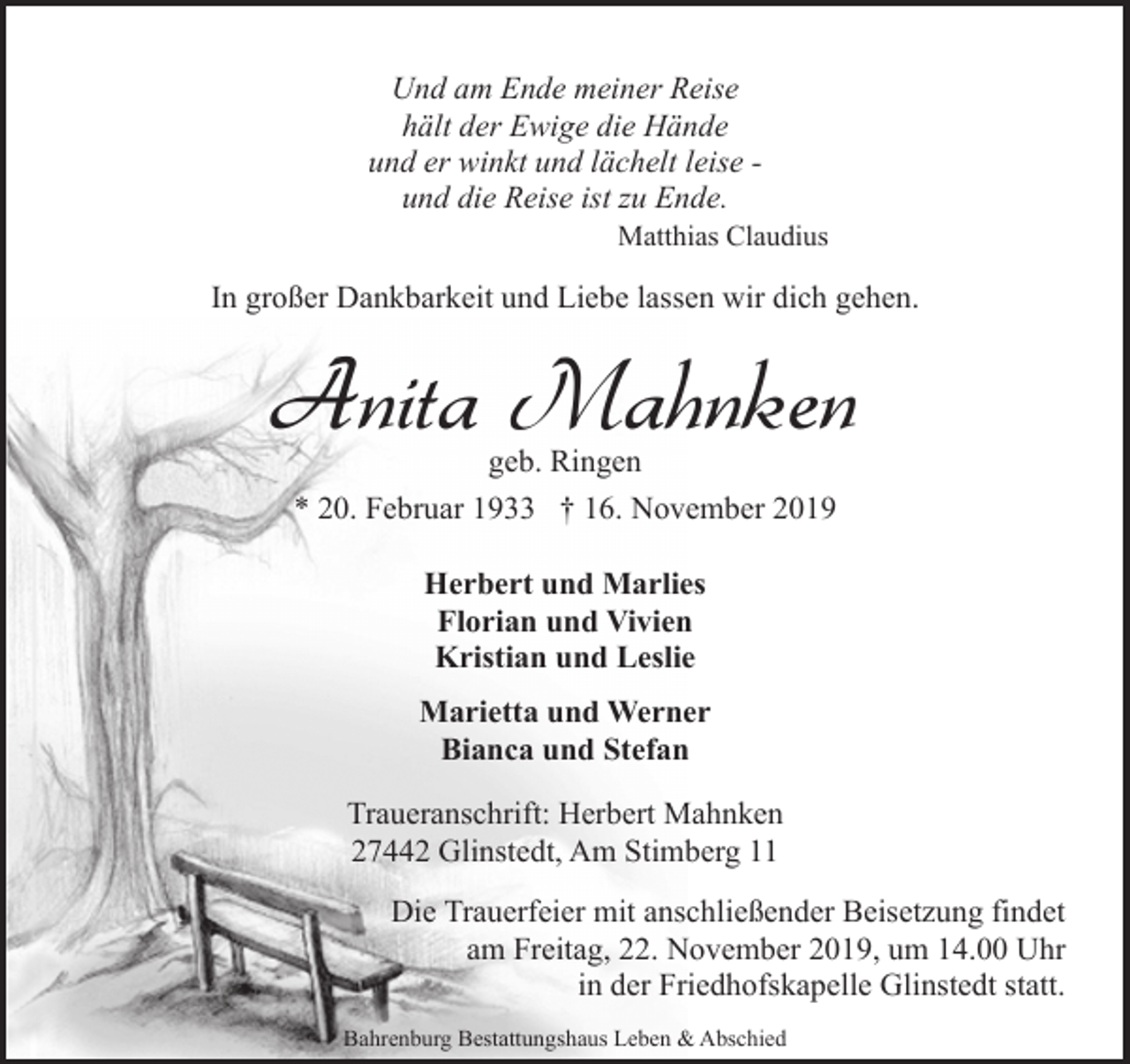 <p>Und am Ende meiner Reise<br />hält der Ewige die Hände<br />und er winkt und lächelt leise und die Reise ist zu Ende.</p><p>Matthias Claudius</p><p>In großer Dankbarkeit und Liebe lassen wir dich gehen.</p><p>Anita Mahnken<br />geb. Ringen<br />* 20. Februar 1933 † 16. November 2019<br />Herbert und Marlies<br />Florian und Vivien<br />Kristian und Leslie<br />Marietta und Werner<br />Bianca und Stefan<br />Traueranschrift: Herbert Mahnken<br />27442 Glinstedt, Am Stimberg 11<br />Die Trauerfeier mit anschließender Beisetzung findet<br />am Freitag, 22. November 2019, um 14.00 Uhr<br />in der Friedhofskapelle Glinstedt statt.<br />Bahrenburg Bestattungshaus Leben &amp; Abschied</p>