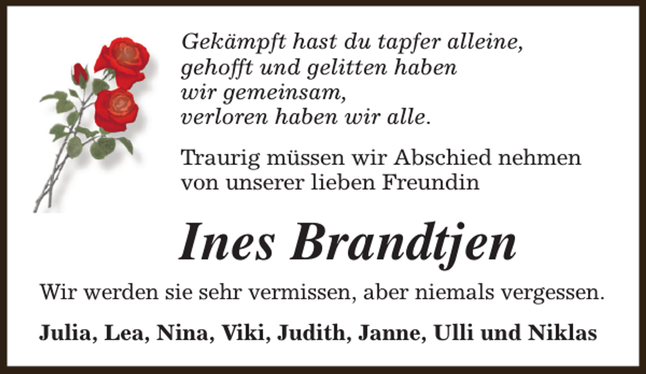 <p>Gekämpft hast du tapfer alleine,<br />gehofft und gelitten haben<br />wir gemeinsam,<br />verloren haben wir alle.<br />Traurig müssen wir Abschied nehmen<br />von unserer lieben Freundin</p><p>Ines Brandtjen</p><p>Wir werden sie sehr vermissen, aber niemals vergessen.<br />Julia, Lea, Nina, Viki, Judith, Janne, Ulli und Niklas</p>