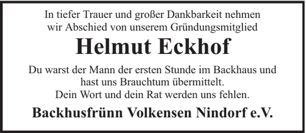 <p>In tiefer Trauer und großer Dankbarkeit nehmen<br />wir Abschied von unserem Gründungsmitglied</p><p>Helmut Eckhof</p><p>Du warst der Mann der ersten Stunde im Backhaus und<br />hast uns Brauchtum übermittelt.<br />Dein Wort und dein Rat werden uns fehlen.</p><p>Backhusfrünn Volkensen Nindorf e.V.</p>