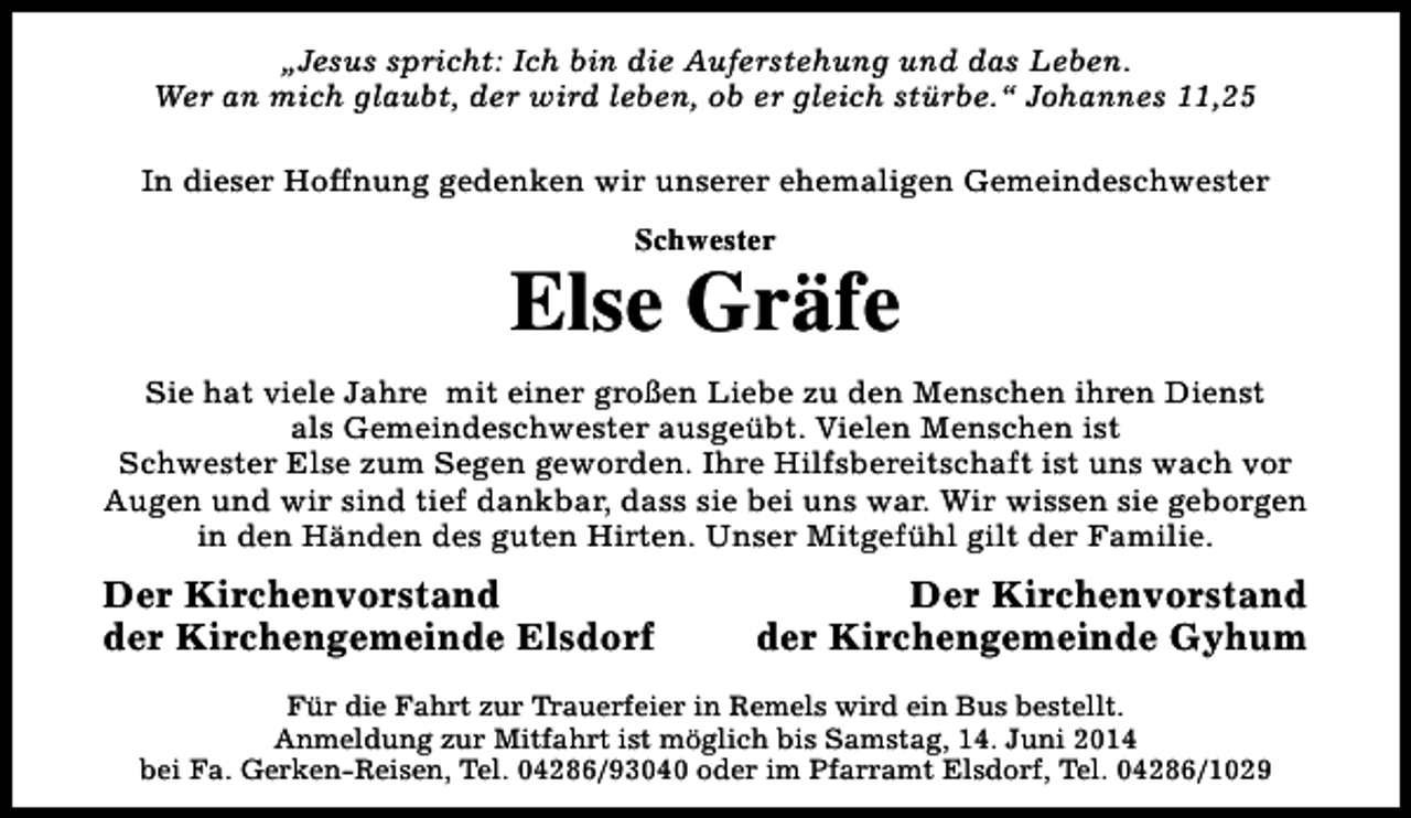 <p>„Jesus spricht: Ich bin die Auferstehung und das Leben.<br />Wer an mich glaubt, der wird leben, ob er gleich stürbe.“ Johannes 11,25<br />In dieser Hoffnung gedenken wir unserer ehemaligen Gemeindeschwester<br />Schwester</p><p>Else Gräfe<br />Sie hat viele Jahre mit einer großen Liebe zu den Menschen ihren Dienst<br />als Gemeindeschwester ausgeübt. Vielen Menschen ist<br />Schwester Else zum Segen geworden. Ihre Hilfsbereitschaft ist uns wach vor<br />Augen und wir sind tief dankbar, dass sie bei uns war. Wir wissen sie geborgen<br />in den Händen des guten Hirten. Unser Mitgefühl gilt der Familie.</p><p>Der Kirchenvorstand<br />der Kirchengemeinde Elsdorf</p><p>Der Kirchenvorstand<br />der Kirchengemeinde Gyhum</p><p>Für die Fahrt zur Trauerfeier in Remels wird ein Bus bestellt.<br />Anmeldung zur Mitfahrt ist möglich bis Samstag, 14. Juni 2014<br />bei Fa. Gerken-Reisen, Tel. 04286/93040 oder im Pfarramt Elsdorf, Tel. 04286/1029</p>