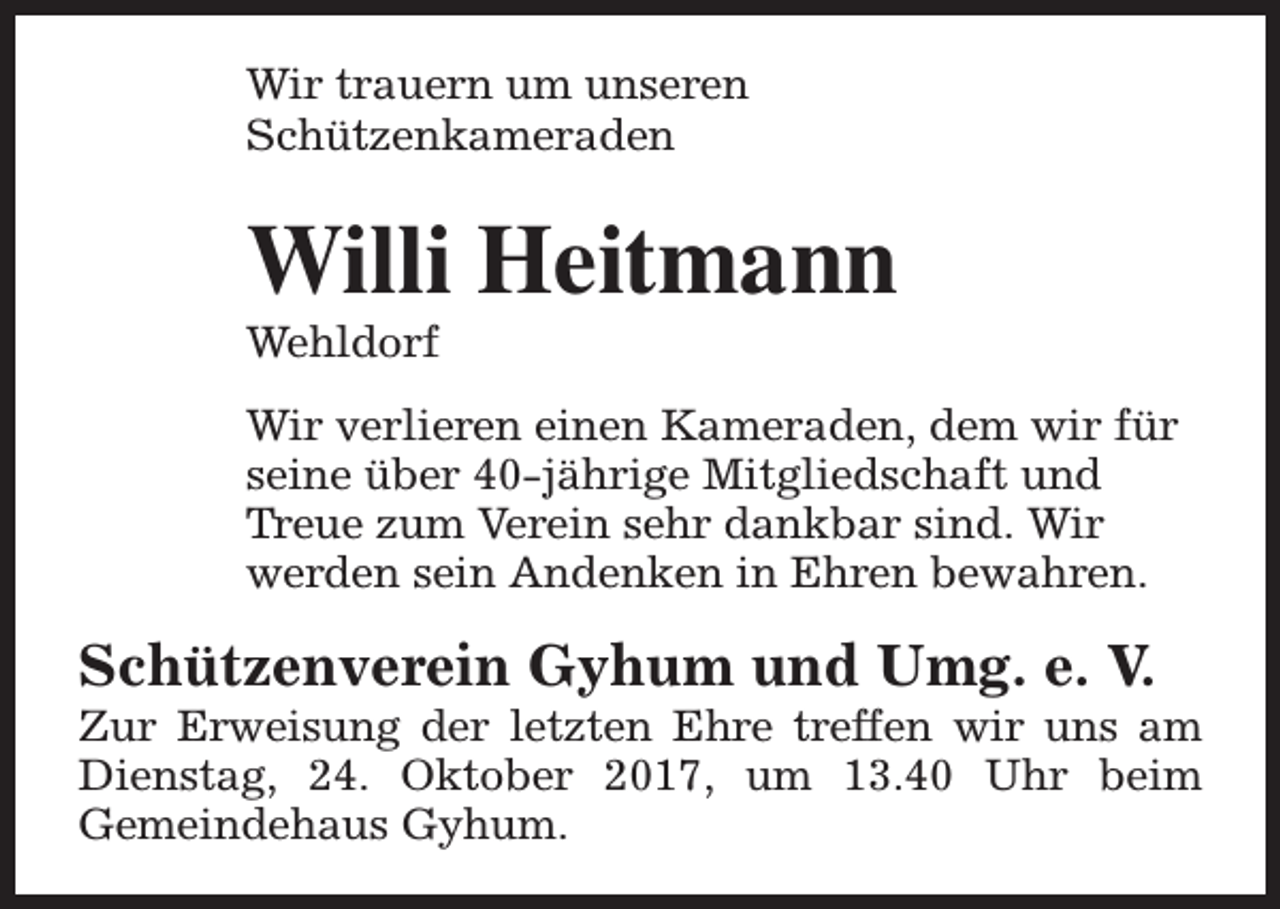 <p>Wir trauern um unseren<br />Schützenkameraden</p><p>Willi Heitmann<br />Wehldorf</p><p>Wir verlieren einen Kameraden, dem wir für<br />seine über 40-jährige Mitgliedschaft und<br />Treue zum Verein sehr dankbar sind. Wir<br />werden sein Andenken in Ehren bewahren.</p><p>Schützenverein Gyhum und Umg. e. V.</p><p>Zur Erweisung der letzten Ehre treffen wir uns am<br />Dienstag, 24. Oktober 2017, um 13.40 Uhr beim<br />Gemeindehaus Gyhum.</p>