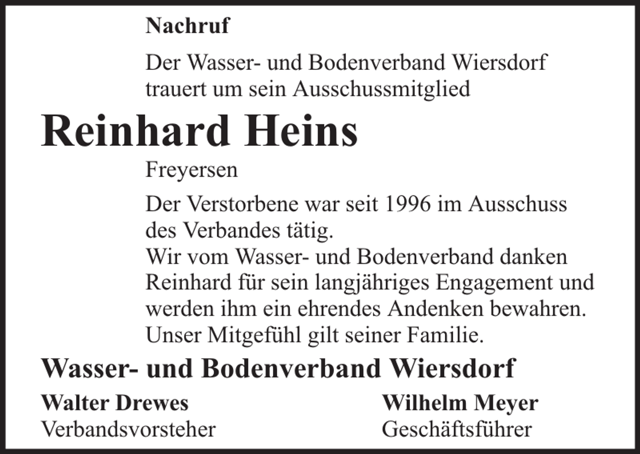 <p>Nachruf<br />Der Wasser- und Bodenverband Wiersdorf<br />trauert um sein Ausschussmitglied</p><p>Reinhard Heins</p><p>Freyersen<br />Der Verstorbene war seit 1996 im Ausschuss<br />des Verbandes tätig.<br />Wir vom Wasser- und Bodenverband danken<br />Reinhard für sein langjähriges Engagement und<br />werden ihm ein ehrendes Andenken bewahren.<br />Unser Mitgefühl gilt seiner Familie.</p><p>Wasser- und Bodenverband Wiersdorf<br />Walter Drewes<br />Verbandsvorsteher</p><p>Wilhelm Meyer<br />Geschäftsführer</p>