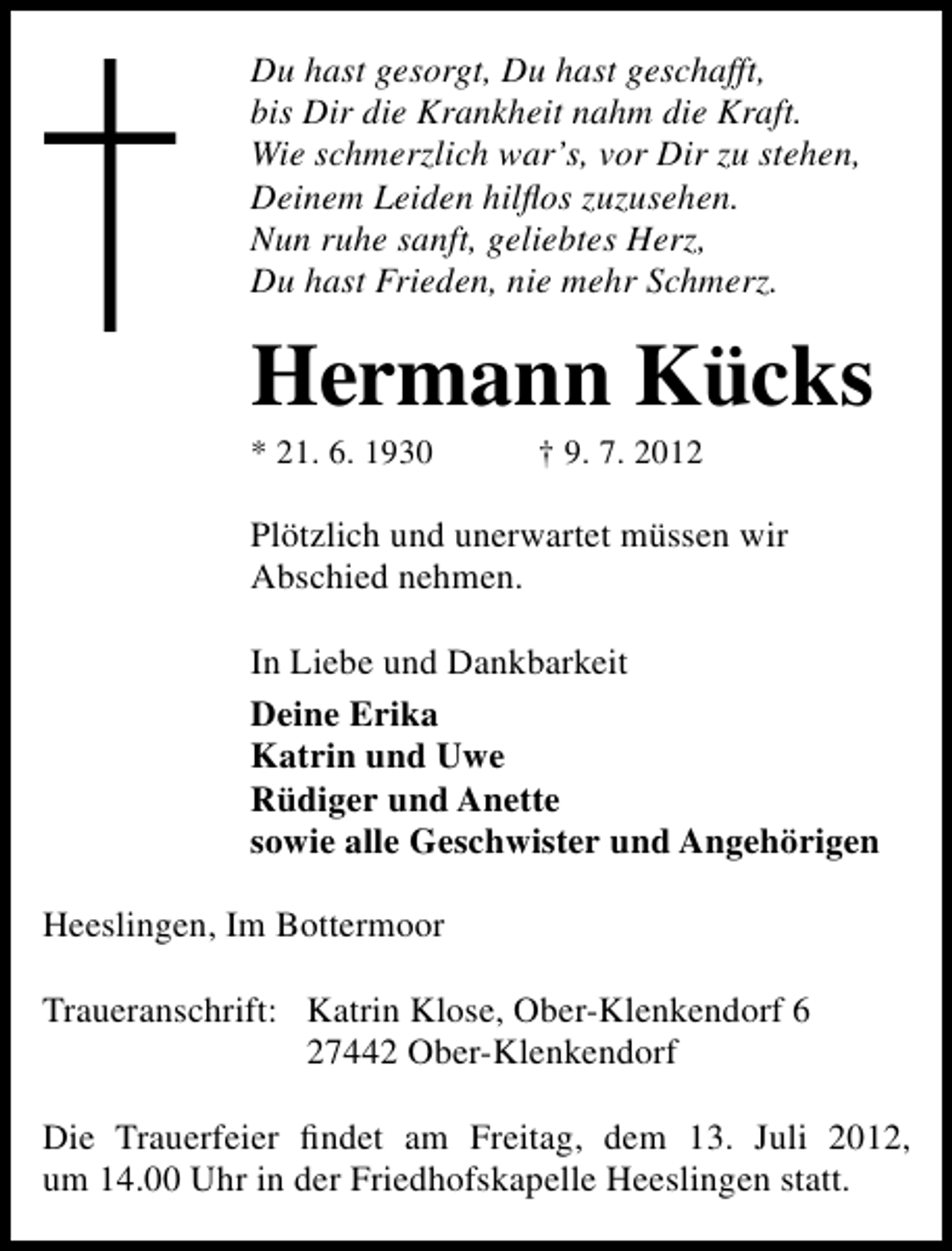 <p>Du hast gesorgt, Du hast geschafft,<br />bis Dir die Krankheit nahm die Kraft.<br />Wie schmerzlich war’s, vor Dir zu stehen,<br />Deinem Leiden hilﬂos zuzusehen.<br />Nun ruhe sanft, geliebtes Herz,<br />Du hast Frieden, nie mehr Schmerz.</p><p>Hermann Kücks<br />* 21. 6. 1930</p><p>† 9. 7. 2012</p><p>Plötzlich und unerwartet müssen wir<br />Abschied nehmen.<br />In Liebe und Dankbarkeit<br />Deine Erika<br />Katrin und Uwe<br />Rüdiger und Anette<br />sowie alle Geschwister und Angehörigen<br />Heeslingen, Im Bottermoor<br />Traueranschrift: Katrin Klose, Ober-Klenkendorf 6<br />27442 Ober-Klenkendorf<br />Die Trauerfeier ﬁndet am Freitag, dem 13. Juli 2012,<br />um 14.00 Uhr in der Friedhofskapelle Heeslingen statt.</p>