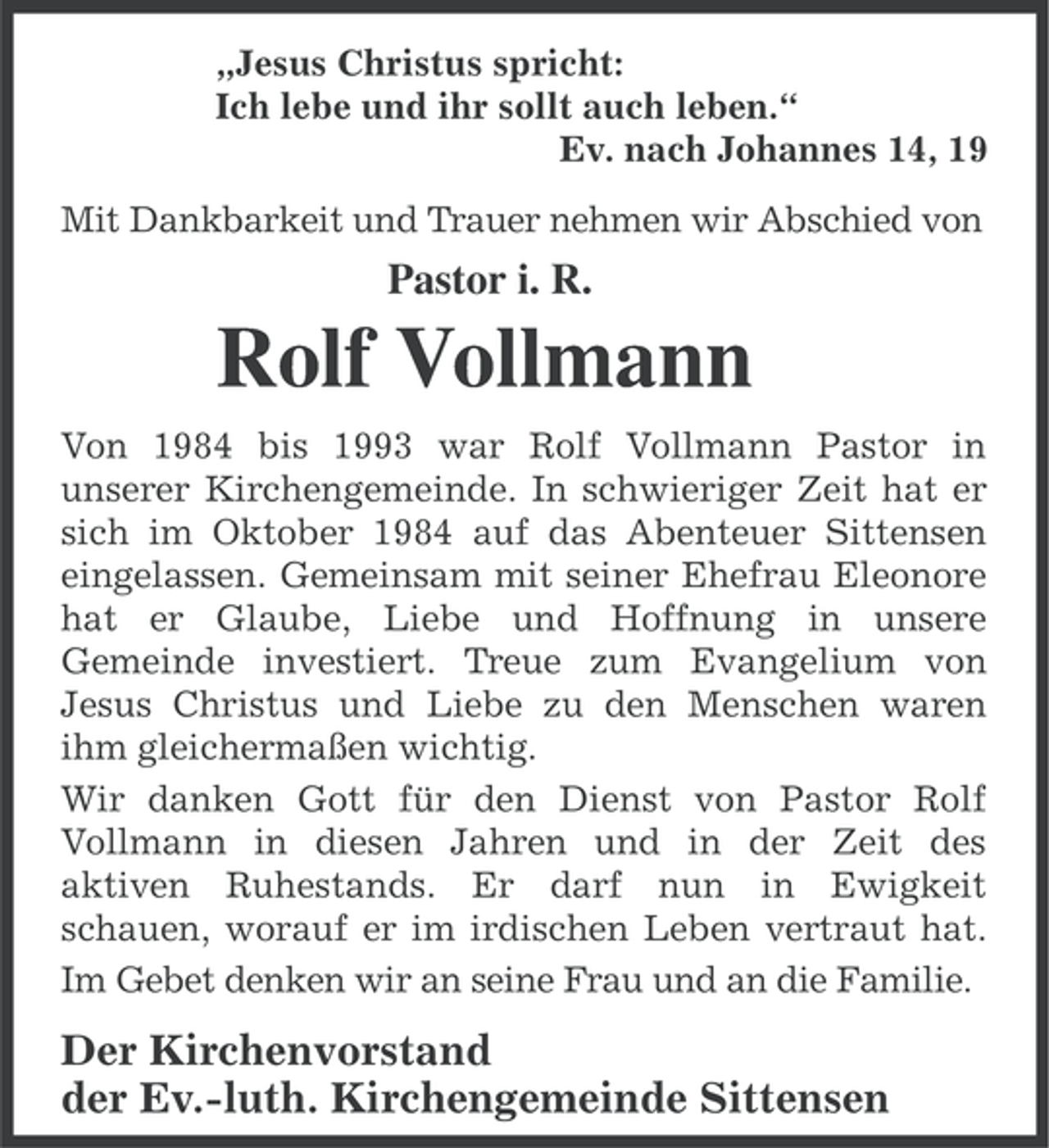 <p>„Jesus Christus spricht:<br />Ich lebe und ihr sollt auch leben.“<br />Ev. nach Johannes 14, 19<br />Mit Dankbarkeit und Trauer nehmen wir Abschied von</p><p>Pastor i. R.</p><p>Rolf Vollmann<br />Von 1984 bis 1993 war Rolf Vollmann Pastor in<br />unserer Kirchengemeinde. In schwieriger Zeit hat er<br />sich im Oktober 1984 auf das Abenteuer Sittensen<br />eingelassen. Gemeinsam mit seiner Ehefrau Eleonore<br />hat er Glaube, Liebe und Hoffnung in unsere<br />Gemeinde investiert. Treue zum Evangelium von<br />Jesus Christus und Liebe zu den Menschen waren<br />ihm gleichermaßen wichtig.<br />Wir danken Gott für den Dienst von Pastor Rolf<br />Vollmann in diesen Jahren und in der Zeit des<br />aktiven Ruhestands. Er darf nun in Ewigkeit<br />schauen, worauf er im irdischen Leben vertraut hat.<br />Im Gebet denken wir an seine Frau und an die Familie.</p><p>Der Kirchenvorstand<br />der Ev.-luth. Kirchengemeinde Sittensen</p>