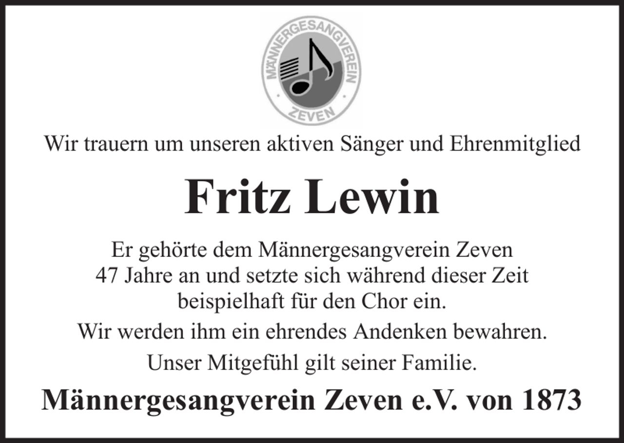 <p>Wir trauern um unseren aktiven Sänger und Ehrenmitglied</p><p>Fritz Lewin<br />Er gehörte dem Männergesangverein Zeven<br />47 Jahre an und setzte sich während dieser Zeit<br />beispielhaft für den Chor ein.<br />Wir werden ihm ein ehrendes Andenken bewahren.<br />Unser Mitgefühl gilt seiner Familie.</p><p>Männergesangverein Zeven e.V. von 1873</p>