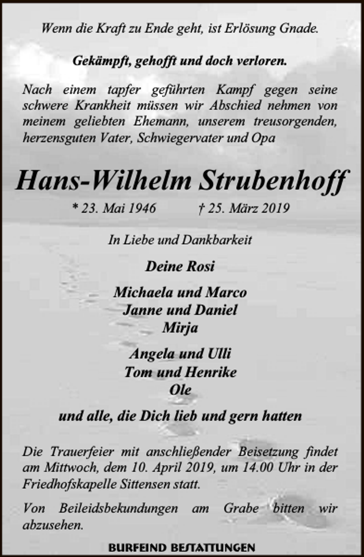 <p>Wenn die Kraft zu Ende geht, ist Erlösung Gnade.<br />Gekämpft, gehofft und doch verloren.<br />Nach einem tapfer geführten Kampf gegen seine<br />schwere Krankheit müssen wir Abschied nehmen von<br />meinem geliebten Ehemann, unserem treusorgenden,<br />herzensguten Vater, Schwiegervater und Opa</p><p>Hans-Wilhelm Strubenhoff<br />* 23. Mai 1946</p><p>† 25. März 2019</p><p>In Liebe und Dankbarkeit</p><p>Deine Rosi<br />Michaela und Marco<br />Janne und Daniel<br />Mirja<br />Angela und Ulli<br />Tom und Henrike<br />Ole<br />und alle, die Dich lieb und gern hatten<br />Die Trauerfeier mit anschließender Beisetzung findet<br />am Mittwoch, dem 10. April 2019, um 14.00 Uhr in der<br />Friedhofskapelle Sittensen statt.<br />Von Beileidsbekundungen<br />abzusehen.</p><p>am</p><p>Grabe</p><p>Burfeind Bestattungen</p><p>bitten</p><p>wir</p>