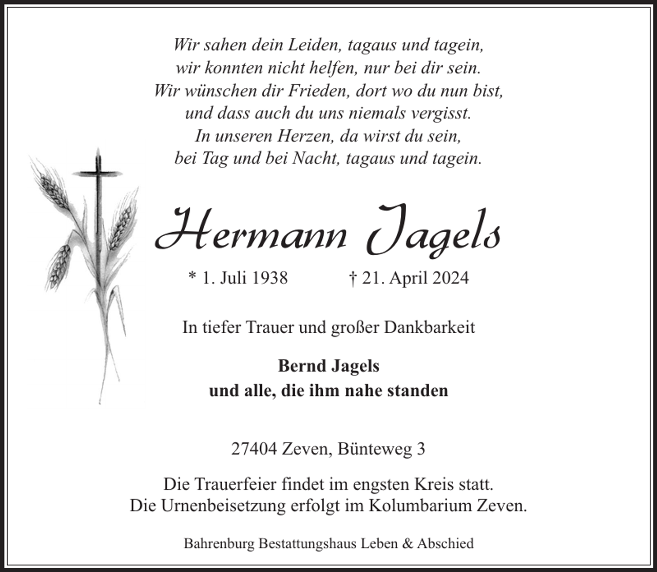 <p>Wir sahen dein Leiden, tagaus und tagein,<br />wir konnten nicht helfen, nur bei dir sein.<br />Wir wünschen dir Frieden, dort wo du nun bist,<br />und dass auch du uns niemals vergisst.<br />In unseren Herzen, da wirst du sein,<br />bei Tag und bei Nacht, tagaus und tagein.</p><p>Hermann Jagels<br />* 1. Juli 1938</p><p>† 21. April 2024</p><p>In tiefer Trauer und großer Dankbarkeit<br />Bernd Jagels<br />und alle, die ihm nahe standen<br />27404 Zeven, Bünteweg 3<br />Die Trauerfeier findet im engsten Kreis statt.<br />Die Urnenbeisetzung erfolgt im Kolumbarium Zeven.<br />Bahrenburg Bestattungshaus Leben &amp; Abschied</p>