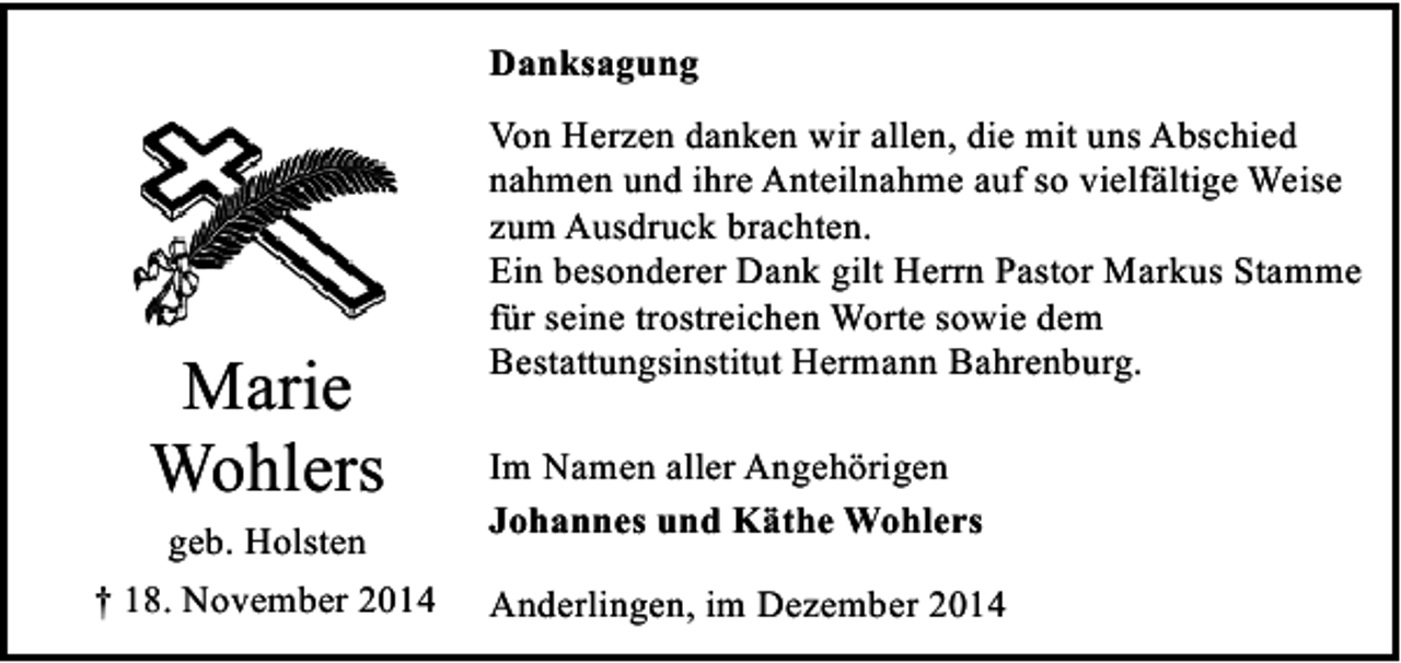 <p>Danksagung</p><p>Marie<br />Wohlers<br />geb. Holsten<br />† 18. November 2014</p><p>Von Herzen danken wir allen, die mit uns Abschied<br />nahmen und ihre Anteilnahme auf so vielfältige Weise<br />zum Ausdruck brachten.<br />Ein besonderer Dank gilt Herrn Pastor Markus Stamme<br />für seine trostreichen Worte sowie dem<br />Bestattungsinstitut Hermann Bahrenburg.<br />Im Namen aller Angehörigen<br />Johannes und Käthe Wohlers<br />Anderlingen, im Dezember 2014</p>