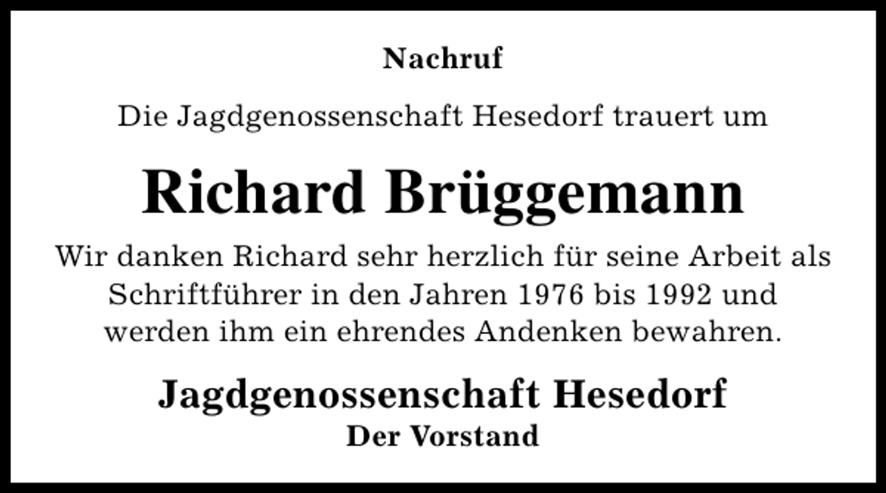 <p>Nachruf<br />Die Jagdgenossenschaft Hesedorf trauert um</p><p>Richard Brüggemann<br />Wir danken Richard sehr herzlich für seine Arbeit als<br />Schriftführer in den Jahren 1976 bis 1992 und<br />werden ihm ein ehrendes Andenken bewahren.</p><p>Jagdgenossenschaft Hesedorf<br />Der Vorstand</p>