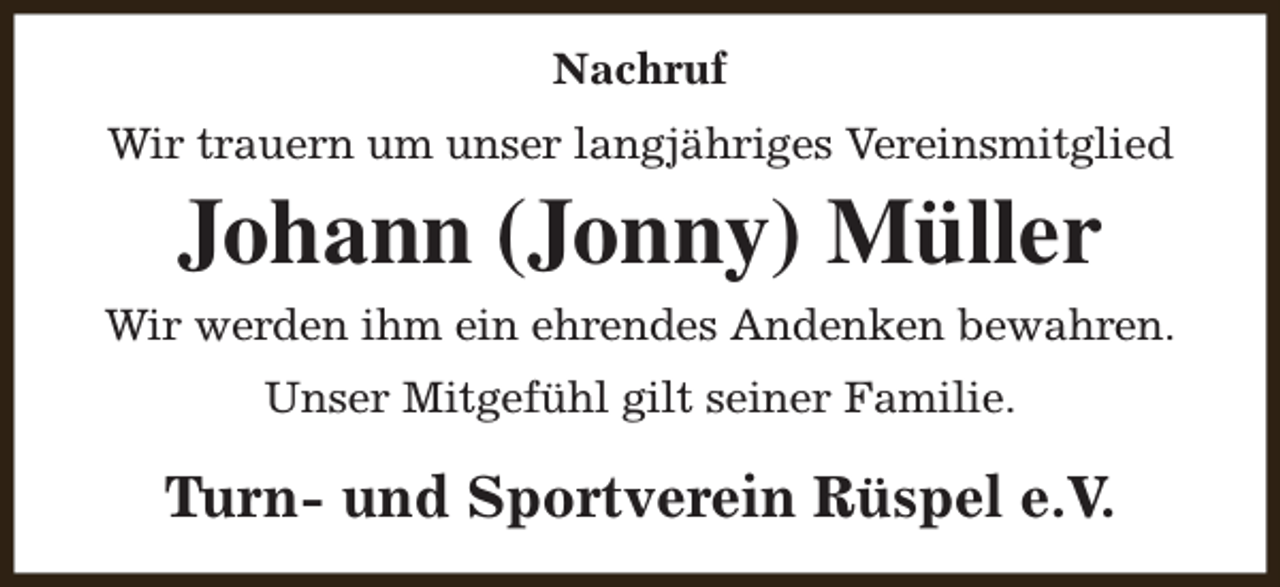 <p>Nachruf<br />Wir trauern um unser langjähriges Vereinsmitglied</p><p>Johann (Jonny) Müller<br />Wir werden ihm ein ehrendes Andenken bewahren.<br />Unser Mitgefühl gilt seiner Familie.</p><p>Turn- und Sportverein Rüspel e.V.</p>